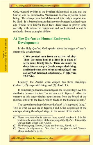 6     A) The Qur’an on Human Embryonic Development

                                           God, revealed by Him to the Prophet Muhammad r, and that the
                                           Qur’an was not authored by Muhammad r or by any other human
                                           being. This also proves that Muhammad r is truly a prophet sent
                                           by God. It is beyond reason that anyone fourteen hundred years
                                           ago would have known these facts discovered or proven only
                                           recently with advanced equipment and sophisticated scientific
                                           methods. Some examples follow.

                                           A) The Qur’an on Human Embryonic
Some Evidence for the Truth of Islam




                                              Development:
                                              In the Holy Qur’an, God speaks about the stages of man’s
                                           embryonic development:
            Chapter 1




                                                     ( We created man from an extract of clay.
                                                     Then We made him as a drop in a place of
                                                     settlement, firmly fixed. Then We made the
                                                     drop into an alaqah (leech, suspended thing,
                                                     and blood clot), then We made the alaqah into
                                                     a mudghah (chewed substance)... )1 (Qur’an,
                                                     23:12-14)

                                                Literally, the Arabic word alaqah has three meanings:
                                           (1) leech, (2) suspended thing, and (3) blood clot.
                                               In comparing a leech to an embryo in the alaqah stage, we find
                                           similarity between the two,2 as we can see in figure 1. Also, the
                                           embryo at this stage obtains nourishment from the blood of the
                                           mother, similar to the leech, which feeds on the blood of others.3
                                               The second meaning of the word alaqah is “suspended thing.”
                                           This is what we can see in figures 2 and 3, the suspension of the
                                           embryo, during the alaqah stage, in the womb of the mother.

                                           (1) Please note that what is between these special brackets (...) in this
                                               book is only a translation of the meaning of the Qur’an. It is not the
                                               Qur’an itself, which is in Arabic.
                                           (2) The Developing Human, Moore and Persaud, 5th ed., p. 8.
                                           (3) Human Development as Described in the Qur’an and Sunnah,
                                               Moore and others, p. 36.

                                       A Brief Illustrated Guide To Understanding Islam

                                                                          Contents
 
