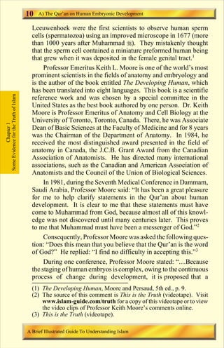 10   A) The Qur’an on Human Embryonic Development

                                         Leeuwenhoek were the first scientists to observe human sperm
                                         cells (spermatozoa) using an improved microscope in 1677 (more
                                         than 1000 years after Muhammad r). They mistakenly thought
                                         that the sperm cell contained a miniature preformed human being
                                         that grew when it was deposited in the female genital tract.1
                                              Professor Emeritus Keith L. Moore is one of the world’s most
                                         prominent scientists in the fields of anatomy and embryology and
                                         is the author of the book entitled The Developing Human, which
                                         has been translated into eight languages. This book is a scientific
Some Evidence for the Truth of Islam




                                         reference work and was chosen by a special committee in the
                                         United States as the best book authored by one person. Dr. Keith
                                         Moore is Professor Emeritus of Anatomy and Cell Biology at the
                                         University of Toronto, Toronto, Canada. There, he was Associate
            Chapter 1




                                         Dean of Basic Sciences at the Faculty of Medicine and for 8 years
                                         was the Chairman of the Department of Anatomy. In 1984, he
                                         received the most distinguished award presented in the field of
                                         anatomy in Canada, the J.C.B. Grant Award from the Canadian
                                         Association of Anatomists. He has directed many international
                                         associations, such as the Canadian and American Association of
                                         Anatomists and the Council of the Union of Biological Sciences.
                                              In 1981, during the Seventh Medical Conference in Dammam,
                                         Saudi Arabia, Professor Moore said: “It has been a great pleasure
                                         for me to help clarify statements in the Qur’an about human
                                         development. It is clear to me that these statements must have
                                         come to Muhammad from God, because almost all of this knowl-
                                         edge was not discovered until many centuries later. This proves
                                         to me that Muhammad must have been a messenger of God.”2
                                              Consequently, Professor Moore was asked the following ques-
                                         tion: “Does this mean that you believe that the Qur’an is the word
                                         of God?” He replied: “I find no difficulty in accepting this.”3
                                              During one conference, Professor Moore stated: “....Because
                                         the staging of human embryos is complex, owing to the continuous
                                         process of change during development, it is proposed that a
                                         (1) The Developing Human, Moore and Persaud, 5th ed., p. 9.
                                         (2) The source of this comment is This is the Truth (videotape). Visit
                                             www.islam-guide.com/truth for a copy of this videotape or to view
                                             the video clips of Professor Keith Moore’s comments online.
                                         (3) This is the Truth (videotape).

                                       A Brief Illustrated Guide To Understanding Islam

                                                                          Contents
 