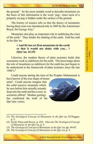 B) The Qur’an on Mountains     13
the ground.1 So the most suitable word to describe mountains on
the basis of this information is the word ‘peg,’ since most of a
properly set peg is hidden under the surface of the ground.
    The history of science tells us that the theory of mountains
having deep roots was introduced only in 1865 by the Astronomer
Royal, Sir George Airy.2
     Mountains also play an important role in stabilizing the crust
of the earth.3 They hinder the shaking of the earth. God has said




                                                                                 Some Evidence for the Truth of Islam
in the Qur’an:
         ( And He has set firm mountains in the earth
         so that it would not shake with you... )




                                                                                             Chapter 1
         (Qur’an, 16:15)

     Likewise, the modern theory of plate tectonics holds that
mountains work as stabilizers for the earth. This knowledge about
the role of mountains as stabilizers for the earth has just begun to
be understood in the framework of plate tectonics since the late
1960’s.4
    Could anyone during the time of the Prophet Muhammad r
have known of the true shape of moun-
tains? Could anyone imagine that
the solid massive mountain which
he sees before him actually extends
deep into the earth and has a root, as
scientists affirm? Modern geology
has confirmed the truth of the
Qur’anic verses.




(1) The Geological Concept of Mountains in the Qur’an, El-Naggar,
    p. 5.
(2) Earth, Press and Siever, p. 435. Also see The Geological Concept
    of Mountains in the Qur’an, p. 5.
(3) The Geological Concept of Mountains in the Qur’an, pp. 44-45.
(4) The Geological Concept of Mountains in the Qur’an, p. 5.

                              A Brief Illustrated Guide To Understanding Islam

                                 Contents
 