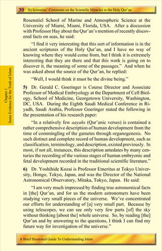 30   H) Scientists’ Comments on the Scientific Miracles in the Holy Qur’an

                                         Rosenstiel School of Marine and Atmospheric Science at the
                                         University of Miami, Miami, Florida, USA. After a discussion
                                         with Professor Hay about the Qur’an’s mention of recently discov-
                                         ered facts on seas, he said:
                                             “I find it very interesting that this sort of information is in the
                                         ancient scriptures of the Holy Qur’an, and I have no way of
                                         knowing where they would come from, but I think it is extremely
                                         interesting that they are there and that this work is going on to
                                         discover it, the meaning of some of the passages.” And when he
Some Evidence for the Truth of Islam




                                         was asked about the source of the Qur’an, he replied:
                                              “Well, I would think it must be the divine being.”
                                         5) Dr. Gerald C. Goeringer is Course Director and Associate
            Chapter 1




                                         Professor of Medical Embryology at the Department of Cell Biol-
                                         ogy, School of Medicine, Georgetown University, Washington,
                                         DC, USA. During the Eighth Saudi Medical Conference in Ri-
                                         yadh, Saudi Arabia, Professor Goeringer stated the following in
                                         the presentation of his research paper:
                                              “In a relatively few aayahs (Qur’anic verses) is contained a
                                         rather comprehensive description of human development from the
                                         time of commingling of the gametes through organogenesis. No
                                         such distinct and complete record of human development, such as
                                         classification, terminology, and description, existed previously. In
                                         most, if not all, instances, this description antedates by many cen-
                                         turies the recording of the various stages of human embryonic and
                                         fetal development recorded in the traditional scientific literature.”
                                         6) Dr. Yoshihide Kozai is Professor Emeritus at Tokyo Univer-
                                         sity, Hongo, Tokyo, Japan, and was the Director of the National
                                         Astronomical Observatory, Mitaka, Tokyo, Japan. He said:
                                              “I am very much impressed by finding true astronomical facts
                                         in [the] Qur’an, and for us the modern astronomers have been
                                         studying very small pieces of the universe. We’ve concentrated
                                         our efforts for understanding of [a] very small part. Because by
                                         using telescopes, we can see only very few parts [of] the sky
                                         without thinking [about the] whole universe. So, by reading [the]
                                         Qur’an and by answering to the questions, I think I can find my
                                         future way for investigation of the universe.”

                                       A Brief Illustrated Guide To Understanding Islam

                                                                           Contents
 