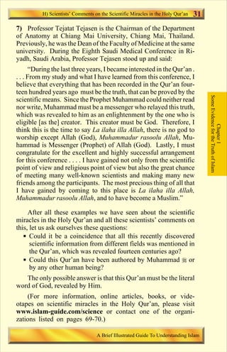 H) Scientists’ Comments on the Scientific Miracles in the Holy Qur’an   31
7) Professor Tejatat Tejasen is the Chairman of the Department
of Anatomy at Chiang Mai University, Chiang Mai, Thailand.
Previously, he was the Dean of the Faculty of Medicine at the same
university. During the Eighth Saudi Medical Conference in Ri-
yadh, Saudi Arabia, Professor Tejasen stood up and said:
       “During the last three years, I became interested in the Qur’an .
. . . From my study and what I have learned from this conference, I
believe that everything that has been recorded in the Qur’an four-
teen hundred years ago must be the truth, that can be proved by the




                                                                                       Some Evidence for the Truth of Islam
scientific means. Since the Prophet Muhammad could neither read
nor write, Muhammad must be a messenger who relayed this truth,
which was revealed to him as an enlightenment by the one who is
eligible [as the] creator. This creator must be God. Therefore, I




                                                                                                   Chapter 1
think this is the time to say La ilaha illa Allah, there is no god to
worship except Allah (God), Muhammadur rasoolu Allah, Mu-
hammad is Messenger (Prophet) of Allah (God). Lastly, I must
congratulate for the excellent and highly successful arrangement
for this conference . . . . I have gained not only from the scientific
point of view and religious point of view but also the great chance
of meeting many well-known scientists and making many new
friends among the participants. The most precious thing of all that
I have gained by coming to this place is La ilaha illa Allah,
Muhammadur rasoolu Allah, and to have become a Muslim.”

     After all these examples we have seen about the scientific
miracles in the Holy Qur’an and all these scientists’ comments on
this, let us ask ourselves these questions:
   § Could it be a coincidence that all this recently discovered
      scientific information from different fields was mentioned in
      the Qur’an, which was revealed fourteen centuries ago?
   § Could this Qur’an have been authored by Muhammad r or
      by any other human being?
   The only possible answer is that this Qur’an must be the literal
word of God, revealed by Him.
    (For more information, online articles, books, or vide-
otapes on scientific miracles in the Holy Qur’an, please visit
www.islam-guide.com/science or contact one of the organi-
zations listed on pages 69-70.)

                                   A Brief Illustrated Guide To Understanding Islam

                                       Contents
 
