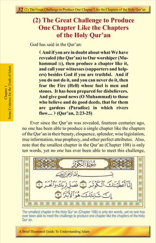 32 (2) The Great Challenge to Produce One Chapter Like the Chapters of the Holy Qur’an
                                                 (2) The Great Challenge to Produce
                                                   One Chapter Like the Chapters
                                                         of the Holy Qur’an
                                               God has said in the Qur’an:
                                                      ( And if you are in doubt about what We have
                                                      revealed (the Qur’an) to Our worshiper (Mu-
                                                      hammad r), then produce a chapter like it,
Some Evidence for the Truth of Islam




                                                      and call your witnesses (supporters and help-
                                                      ers) besides God if you are truthful. And if
                                                      you do not do it, and you can never do it, then
                                                      fear the Fire (Hell) whose fuel is men and
            Chapter 1




                                                      stones. It has been prepared for disbelievers.
                                                      And give good news (O Muhammad) to those
                                                      who believe and do good deeds, that for them
                                                      are gardens (Paradise) in which rivers
                                                      flow.... ) (Qur’an, 2:23-25)

                                               Ever since the Qur’an was revealed, fourteen centuries ago,
                                          no one has been able to produce a single chapter like the chapters
                                          of the Qur’an in their beauty, eloquence, splendor, wise legislation,
                                          true information, true prophecy, and other perfect attributes. Also,
                                          note that the smallest chapter in the Qur’an (Chapter 108) is only
                                          ten words, yet no one has ever been able to meet this challenge,




                                          The smallest chapter in the Holy Qur’an (Chapter 108) is only ten words, yet no one has
                                          ever been able to meet the challenge to produce one chapter like the chapters of the Holy
                                          Qur’an.


                                       A Brief Illustrated Guide To Understanding Islam

                                                                             Contents
 