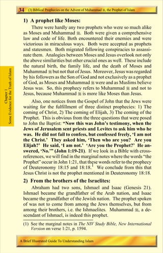 34   (3) Biblical Prophecies on the Advent of Muhammad , the Prophet of Islam

                                         1) A prophet like Moses:
                                              There were hardly any two prophets who were so much alike
                                         as Moses and Muhammad r. Both were given a comprehensive
                                         law and code of life. Both encountered their enemies and were
                                         victorious in miraculous ways. Both were accepted as prophets
                                         and statesmen. Both migrated following conspiracies to assassi-
                                         nate them. Analogies between Moses and Jesus overlook not only
                                         the above similarities but other crucial ones as well. These include
                                         the natural birth, the family life, and the death of Moses and
Some Evidence for the Truth of Islam




                                         Muhammad r but not that of Jesus. Moreover, Jesus was regarded
                                         by his followers as the Son of God and not exclusively as a prophet
                                         of God, as Moses and Muhammad r were and as Muslims believe
                                         Jesus was. So, this prophecy refers to Muhammad r and not to
            Chapter 1




                                         Jesus, because Muhammad r is more like Moses than Jesus.
                                             Also, one notices from the Gospel of John that the Jews were
                                         waiting for the fulfillment of three distinct prophecies: 1) The
                                         coming of Christ, 2) The coming of Elijah, 3) The coming of the
                                         Prophet. This is obvious from the three questions that were posed
                                         to John the Baptist: “Now this was John’s testimony, when the
                                         Jews of Jerusalem sent priests and Levites to ask him who he
                                         was. He did not fail to confess, but confessed freely, ‘I am not
                                         the Christ.’ They asked him, ‘Then who are you? Are you
                                         Elijah?’ He said, ‘I am not.’ ‘Are you the Prophet?’ He an-
                                         swered, ‘No.’” (John 1:19-21). If we look in a Bible with cross-
                                         references, we will find in the marginal notes where the words “the
                                         Prophet” occur in John 1:21, that these words refer to the prophecy
                                         of Deuteronomy 18:15 and 18:18.1 We conclude from this that
                                         Jesus Christ is not the prophet mentioned in Deuteronomy 18:18.
                                         2) From the brothers of the Israelites:
                                             Abraham had two sons, Ishmael and Isaac (Genesis 21).
                                         Ishmael became the grandfather of the Arab nation, and Isaac
                                         became the grandfather of the Jewish nation. The prophet spoken
                                         of was not to come from among the Jews themselves, but from
                                         among their brothers, i.e. the Ishmaelites. Muhammad r, a de-
                                         scendant of Ishmael, is indeed this prophet.
                                         (1) See the marginal notes in The NIV Study Bible, New International
                                             Version on verse 1:21, p. 1594.

                                       A Brief Illustrated Guide To Understanding Islam

                                                                           Contents
 