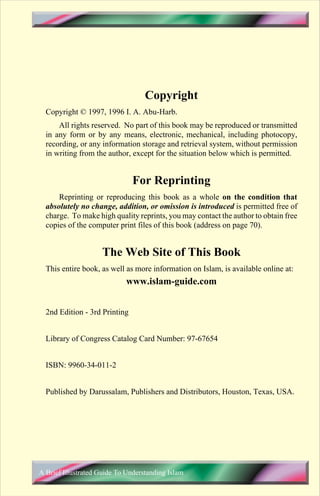 Copyright
  Copyright © 1997, 1996 I. A. Abu-Harb.
      All rights reserved. No part of this book may be reproduced or transmitted
  in any form or by any means, electronic, mechanical, including photocopy,
  recording, or any information storage and retrieval system, without permission
  in writing from the author, except for the situation below which is permitted.


                               For Reprinting
      Reprinting or reproducing this book as a whole on the condition that
  absolutely no change, addition, or omission is introduced is permitted free of
  charge. To make high quality reprints, you may contact the author to obtain free
  copies of the computer print files of this book (address on page 70).


                     The Web Site of This Book
  This entire book, as well as more information on Islam, is available online at:
                            www.islam-guide.com


  2nd Edition - 3rd Printing


  Library of Congress Catalog Card Number: 97-67654


  ISBN: 9960-34-011-2


  Published by Darussalam, Publishers and Distributors, Houston, Texas, USA.




A Brief Illustrated Guide To Understanding Islam
 