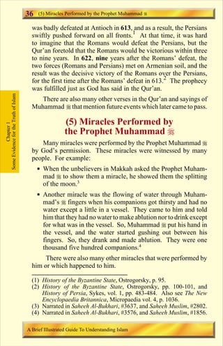 36   (5) Miracles Performed by the Prophet Muhammad

                                         was badly defeated at Antioch in 613, and as a result, the Persians
                                         swiftly pushed forward on all fronts.1 At that time, it was hard
                                         to imagine that the Romans would defeat the Persians, but the
                                         Qur’an foretold that the Romans would be victorious within three
                                         to nine years. In 622, nine years after the Romans’ defeat, the
                                         two forces (Romans and Persians) met on Armenian soil, and the
                                         result was the decisive victory of the Romans over the Persians,
                                         for the first time after the Romans’ defeat in 613.2 The prophecy
                                         was fulfilled just as God has said in the Qur’an.
Some Evidence for the Truth of Islam




                                            There are also many other verses in the Qur’an and sayings of
                                         Muhammad r that mention future events which later came to pass.

                                                        (5) Miracles Performed by
            Chapter 1




                                                        the Prophet Muhammad r
                                            Many miracles were performed by the Prophet Muhammad r
                                         by God’s permission. These miracles were witnessed by many
                                         people. For example:
                                            § When the unbelievers in Makkah asked the Prophet Muham-
                                              mad r to show them a miracle, he showed them the splitting
                                              of the moon.3
                                            § Another miracle was the flowing of water through Muham-
                                              mad’s r fingers when his companions got thirsty and had no
                                              water except a little in a vessel. They came to him and told
                                              him that they had no water to make ablution nor to drink except
                                              for what was in the vessel. So, Muhammad r put his hand in
                                              the vessel, and the water started gushing out between his
                                              fingers. So, they drank and made ablution. They were one
                                              thousand five hundred companions.4
                                              There were also many other miracles that were performed by
                                         him or which happened to him.

                                         (1) History of the Byzantine State, Ostrogorsky, p. 95.
                                         (2) History of the Byzantine State, Ostrogorsky, pp. 100-101, and
                                             History of Persia, Sykes, vol. 1, pp. 483-484. Also see The New
                                             Encyclopaedia Britannica, Micropaedia vol. 4, p. 1036.
                                         (3) Narrated in Saheeh Al-Bukhari, #3637, and Saheeh Muslim, #2802.
                                         (4) Narrated in Saheeh Al-Bukhari, #3576, and Saheeh Muslim, #1856.

                                       A Brief Illustrated Guide To Understanding Islam

                                                                          Contents
 