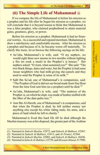 (6) The Simple Life of Muhammad      37
      (6) The Simple Life of Muhammad r
    If we compare the life of Muhammad r before his mission as
a prophet and his life after he began his mission as a prophet, we
will conclude that it is beyond reason to think that Muhammad r
was a false prophet, who claimed prophethood to attain material
gains, greatness, glory, or power.
     Before his mission as a prophet, Muhammad r had no finan-
cial worries. As a successful and reputed merchant, Muhammad r




                                                                                   Some Evidence for the Truth of Islam
drew a satisfactory and comfortable income. After his mission as
a prophet and because of it, he became worse off materially. To
clarify this more, let us browse the following sayings on his life:
  § Aa’isha, Muhammad’s r wife, said: “O my nephew, we




                                                                                               Chapter 1
    would sight three new moons in two months without lighting
    a fire (to cook a meal) in the Prophet’s r houses.” Her
    nephew asked: “O Aunt, what sustained you?” She said: “The
    two black things, dates and water, but the Prophet r had some
    Ansar neighbors who had milk-giving she-camels and they
    used to send the Prophet r some of its milk.”1
  § Sahl Ibn Sa’ad, one of Muhammad’s r companions, said:
    “The Prophet of God r did not see bread made from fine flour
    from the time God sent him (as a prophet) until he died.”2
  § Aa’isha, Muhammad’s r wife, said: “The mattress of the
    Prophet r, on which he slept, was made of leather stuffed with
    the fiber of the date-palm tree.”3
  § Amr Ibn Al-Hareth, one of Muhammad’s r companions, said
    that when the Prophet r died, he left neither money nor
    anything else except his white riding mule, his arms, and a
    piece of land which he left to charity.4
   Muhammad r lived this hard life till he died although the
Muslim treasury was at his disposal, the greater part of the Arabian


(1)   Narrated in Saheeh Muslim, #2972, and Saheeh Al-Bukhari, #2567.
(2)   Narrated in Saheeh Al-Bukhari, #5413, and Al-Tirmizi, #2364.
(3)   Narrated in Saheeh Muslim, #2082, and Saheeh Al-Bukhari, #6456.
(4)   Narrated in Saheeh Al-Bukhari, #2739, and Mosnad Ahmad, #17990.

                                A Brief Illustrated Guide To Understanding Islam

                                   Contents
 