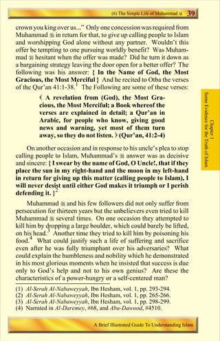 (6) The Simple Life of Muhammad      39
crown you king over us...” Only one concession was required from
Muhammad r in return for that, to give up calling people to Islam
and worshipping God alone without any partner. Wouldn’t this
offer be tempting to one pursuing worldly benefit? Was Muham-
mad r hesitant when the offer was made? Did he turn it down as
a bargaining strategy leaving the door open for a better offer? The
following was his answer: { In the Name of God, the Most
Gracious, the Most Merciful } And he recited to Otba the verses
of the Qur’an 41:1-38.1 The Following are some of these verses:




                                                                                   Some Evidence for the Truth of Islam
           ( A revelation from (God), the Most Gra-
           cious, the Most Merciful; a Book whereof the
           verses are explained in detail; a Qur’an in
           Arabic, for people who know, giving good




                                                                                               Chapter 1
           news and warning, yet most of them turn
           away, so they do not listen. ) (Qur’an, 41:2-4)
     On another occasion and in response to his uncle’s plea to stop
calling people to Islam, Muhammad’s r answer was as decisive
and sincere: { I swear by the name of God, O Uncle!, that if they
place the sun in my right-hand and the moon in my left-hand
in return for giving up this matter (calling people to Islam), I
will never desist until either God makes it triumph or I perish
defending it. }2
     Muhammad r and his few followers did not only suffer from
persecution for thirteen years but the unbelievers even tried to kill
Muhammad r several times. On one occasion they attempted to
kill him by dropping a large boulder, which could barely be lifted,
on his head.3 Another time they tried to kill him by poisoning his
food.4 What could justify such a life of suffering and sacrifice
even after he was fully triumphant over his adversaries? What
could explain the humbleness and nobility which he demonstrated
in his most glorious moments when he insisted that success is due
only to God’s help and not to his own genius? Are these the
characteristics of a power-hungry or a self-centered man?
(1)   Al-Serah Al-Nabaweyyah, Ibn Hesham, vol. 1, pp. 293-294.
(2)   Al-Serah Al-Nabaweyyah, Ibn Hesham, vol. 1, pp. 265-266.
(3)   Al-Serah Al-Nabaweyyah, Ibn Hesham, vol. 1, pp. 298-299.
(4)   Narrated in Al-Daremey, #68, and Abu-Dawood, #4510.

                                A Brief Illustrated Guide To Understanding Islam

                                   Contents
 