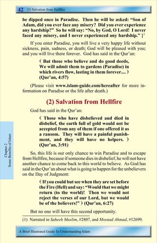42   (2) Salvation from Hellfire

                           be dipped once in Paradise. Then he will be asked: “Son of
                           Adam, did you ever face any misery? Did you ever experience
                           any hardship?” So he will say: “No, by God, O Lord! I never
                           faced any misery, and I never experienced any hardship.” }1
                               If you enter Paradise, you will live a very happy life without
                           sickness, pain, sadness, or death; God will be pleased with you;
                           and you will live there forever. God has said in the Qur’an:
                                      ( But those who believe and do good deeds,
                                      We will admit them to gardens (Paradise) in
                                      which rivers flow, lasting in them forever.... )
                                      (Qur’an, 4:57)
                               (Please visit www.islam-guide.com/hereafter for more in-
                           formation on Paradise or the life after death.)

                                           (2) Salvation from Hellfire
                                God has said in the Qur’an:
                                      ( Those who have disbelieved and died in
                                      disbelief, the earth full of gold would not be
                                      accepted from any of them if one offered it as
                                      a ransom. They will have a painful punish-
Some Benefits of Islam




                                      ment, and they will have no helpers. )
                                      (Qur’an, 3:91)
     Chapter 2




                               So, this life is our only chance to win Paradise and to escape
                           from Hellfire, because if someone dies in disbelief, he will not have
                           another chance to come back to this world to believe. As God has
                           said in the Qur’an about what is going to happen for the unbelievers
                           on the Day of Judgment:
                                      ( If you could but see when they are set before
                                      the Fire (Hell) and say: “Would that we might
                                      return (to the world)! Then we would not
                                      reject the verses of our Lord, but we would
                                      be of the believers!” ) (Qur’an, 6:27)
                                But no one will have this second opportunity.
                           (1) Narrated in Saheeh Muslim, #2807, and Mosnad Ahmad, #12699.

                         A Brief Illustrated Guide To Understanding Islam

                                                            Contents
 