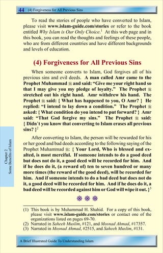 44   (4) Forgiveness for All Previous Sins

                                To read the stories of people who have converted to Islam,
                           please visit www.islam-guide.com/stories or refer to the book
                           entitled Why Islam is Our Only Choice.1 At this web page and in
                           this book, you can read the thoughts and feelings of these people,
                           who are from different countries and have different backgrounds
                           and levels of education.

                                 (4) Forgiveness for All Previous Sins
                               When someone converts to Islam, God forgives all of his
                           previous sins and evil deeds. A man called Amr came to the
                           Prophet Muhammad r and said: “Give me your right hand so
                           that I may give you my pledge of loyalty.” The Prophet r
                           stretched out his right hand. Amr withdrew his hand. The
                           Prophet r said: { What has happened to you, O Amr? } He
                           replied: “I intend to lay down a condition.” The Prophet r
                           asked: { What condition do you intend to put forward? } Amr
                           said: “That God forgive my sins.” The Prophet r said:
                           { Didn’t you know that converting to Islam erases all previous
                           sins? }2
                                After converting to Islam, the person will be rewarded for his
Some Benefits of Islam




                           or her good and bad deeds according to the following saying of the
                           Prophet Muhammad r: { Your Lord, Who is blessed and ex-
     Chapter 2




                           alted, is most merciful. If someone intends to do a good deed
                           but does not do it, a good deed will be recorded for him. And
                           if he does do it, (a reward of) ten to seven hundred or many
                           more times (the reward of the good deed), will be recorded for
                           him. And if someone intends to do a bad deed but does not do
                           it, a good deed will be recorded for him. And if he does do it, a
                           bad deed will be recorded against him or God will wipe it out. }3
                                                              ###
                           (1) This book is by Muhammad H. Shahid. For a copy of this book,
                               please visit www.islam-guide.com/stories or contact one of the
                               organizations listed on pages 69-70.
                           (2) Narrated in Saheeh Muslim, #121, and Mosnad Ahmad, #17357.
                           (3) Narrated in Mosnad Ahmad, #2515, and Saheeh Muslim, #131.

                         A Brief Illustrated Guide To Understanding Islam

                                                             Contents
 
