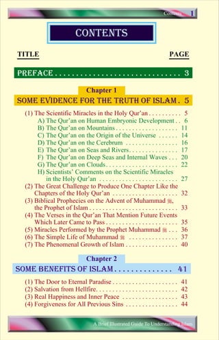 Contents       1

                            contents
TITLE                                                                      PAGE

PREFACE . . . . . . . . . . . . . . . . . . . . . . . . . . . . . . 3

                                 Chapter 1
Some evidence for the truth of islam . 5
   (1) The Scientific Miracles in the Holy Qur’an . . . . . . . . . . 5
        A) The Qur’an on Human Embryonic Development . . 6
        B) The Qur’an on Mountains . . . . . . . . . . . . . . . . . . . 11
        C) The Qur’an on the Origin of the Universe . . . . . . 14
        D) The Qur’an on the Cerebrum . . . . . . . . . . . . . . . . 16
        E) The Qur’an on Seas and Rivers. . . . . . . . . . . . . . . 17
        F) The Qur’an on Deep Seas and Internal Waves . . . 20
        G) The Qur’an on Clouds . . . . . . . . . . . . . . . . . . . . . . 22
        H) Scientists’ Comments on the Scientific Miracles
            in the Holy Qur’an . . . . . . . . . . . . . . . . . . . . . . . . 27
   (2) The Great Challenge to Produce One Chapter Like the
       Chapters of the Holy Qur’an . . . . . . . . . . . . . . . . . . . . 32
   (3) Biblical Prophecies on the Advent of Muhammad r,
       the Prophet of Islam . . . . . . . . . . . . . . . . . . . . . . . . . . . 33
   (4) The Verses in the Qur’an That Mention Future Events
       Which Later Came to Pass . . . . . . . . . . . . . . . . . . . . . . 35
   (5) Miracles Performed by the Prophet Muhammad r . . . 36
   (6) The Simple Life of Muhammad r . . . . . . . . . . . . . . . 37
   (7) The Phenomenal Growth of Islam . . . . . . . . . . . . . . . . 40

                                 Chapter 2
some benefits of islam . . . . . . . . . . . . . . 41
   (1) The Door to Eternal Paradise . . . . . . . . . . . . . . . . . . . .       41
   (2) Salvation from Hellfire. . . . . . . . . . . . . . . . . . . . . . . . .   42
   (3) Real Happiness and Inner Peace . . . . . . . . . . . . . . . . .           43
   (4) Forgiveness for All Previous Sins . . . . . . . . . . . . . . . .          44

                                      A Brief Illustrated Guide To Understanding Islam

                               Save           Print
 