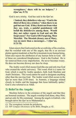 Some Basic Islamic Beliefs   47
         wrongdoers,1 there will be no helpers.” )
         (Qur’an, 5:72)
    God is not a trinity. God has said in the Qur’an:
         ( Indeed, they disbelieve who say: “God is the
         third of three (in a trinity),” when there is no
         god but one God. If they desist not from what
         they say, truly, a painful punishment will
         befall the disbelievers among them. Would
         they not rather repent to God and ask His
         forgiveness? For God is Oft-Forgiving, Most
         Merciful. The Messiah (Jesus), son of Mary,
         was no more than a messenger... ) (Qur’an,
         5:73-75)
     Islam rejects that God rested on the seventh day of the creation,
that He wrestled with one of His angels, that He is an envious
plotter against mankind, or that He is incarnate in any human being.
Islam also rejects the attribution of any human form to God. All
of these are considered blasphemous. God is the Exalted. He is
far removed from every imperfection. He never becomes weary.
He does not become drowsy nor does he sleep.
    The Arabic word Allah means God (the one and only true God
who created the whole universe). This word Allah is a name for
God, which is used by Arabic speakers, both Arab Muslims and
Arab Christians. This word cannot be used to designate anything
other than the one true God. The Arabic word Allah occurs in the
Qur’an more than 2150 times. In Aramaic, a language related
closely to Arabic and the language that Jesus habitually spoke,2
God is also referred to as Allah.

2) Belief in the Angels:
                                                                                  General Information on Islam




    Muslims believe in the existence of the angels and that they
are honored creatures. The angels worship God alone, obey Him,
and act only by His command. Among the angels is Gabriel, who
                                                                                            Chapter 3




brought down the Qur’an to Muhammad r.
(1) The wrongdoers include the polytheists.
(2) NIV Compact Dictionary of the Bible, Douglas, p. 42.

                               A Brief Illustrated Guide To Understanding Islam

                                  Contents
 