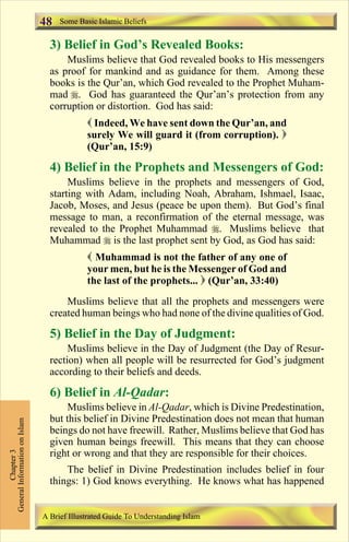 48   Some Basic Islamic Beliefs


                                 3) Belief in God’s Revealed Books:
                                     Muslims believe that God revealed books to His messengers
                                 as proof for mankind and as guidance for them. Among these
                                 books is the Qur’an, which God revealed to the Prophet Muham-
                                 mad r. God has guaranteed the Qur’an’s protection from any
                                 corruption or distortion. God has said:
                                            ( Indeed, We have sent down the Qur’an, and
                                            surely We will guard it (from corruption). )
                                            (Qur’an, 15:9)

                                 4) Belief in the Prophets and Messengers of God:
                                      Muslims believe in the prophets and messengers of God,
                                 starting with Adam, including Noah, Abraham, Ishmael, Isaac,
                                 Jacob, Moses, and Jesus (peace be upon them). But God’s final
                                 message to man, a reconfirmation of the eternal message, was
                                 revealed to the Prophet Muhammad r. Muslims believe that
                                 Muhammad r is the last prophet sent by God, as God has said:
                                            ( Muhammad is not the father of any one of
                                            your men, but he is the Messenger of God and
                                            the last of the prophets... ) (Qur’an, 33:40)
                                     Muslims believe that all the prophets and messengers were
                                 created human beings who had none of the divine qualities of God.

                                 5) Belief in the Day of Judgment:
                                      Muslims believe in the Day of Judgment (the Day of Resur-
                                 rection) when all people will be resurrected for God’s judgment
                                 according to their beliefs and deeds.

                                 6) Belief in Al-Qadar:
                                     Muslims believe in Al-Qadar, which is Divine Predestination,
                                 but this belief in Divine Predestination does not mean that human
General Information on Islam




                                 beings do not have freewill. Rather, Muslims believe that God has
                                 given human beings freewill. This means that they can choose
                                 right or wrong and that they are responsible for their choices.
          Chapter 3




                                     The belief in Divine Predestination includes belief in four
                                 things: 1) God knows everything. He knows what has happened


                               A Brief Illustrated Guide To Understanding Islam

                                                                  Contents
 