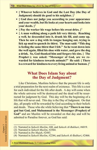 50   What Does Islam Say about the Day of Judgment?

                                    § { Whoever believes in God and the Last Day (the Day of
                                      Judgment) should do good to his neighbor. }1
                                    § { God does not judge you according to your appearance
                                      and your wealth, but He looks at your hearts and looks into
                                      your deeds. }2
                                    § { Pay the worker his wage before his sweat dries. }3
                                    § { A man walking along a path felt very thirsty. Reaching
                                      a well, he descended into it, drank his fill, and came up.
                                      Then he saw a dog with its tongue hanging out, trying to
                                      lick up mud to quench its thirst. The man said: “This dog
                                      is feeling the same thirst that I felt.” So he went down into
                                      the well again, filled his shoe with water, and gave the dog
                                      a drink. So, God thanked him and forgave his sins. } The
                                      Prophet r was asked: “Messenger of God, are we re-
                                      warded for kindness towards animals?” He said: { There
                                      is a reward for kindness to every living animal or human. }4


                                                What Does Islam Say about
                                                 the Day of Judgment?
                                      Like Christians, Muslims believe that the present life is only
                                 a trial preparation for the next realm of existence. This life is a test
                                 for each individual for the life after death. A day will come when
                                 the whole universe will be destroyed and the dead will be resur-
                                 rected for judgment by God. This day will be the beginning of a
                                 life that will never end. This day is the Day of Judgment. On that
                                 day, all people will be rewarded by God according to their beliefs
                                 and deeds. Those who die while believing that “There is no true
                                 god but God, and Muhammad is the Messenger (Prophet) of
                                 God” and are Muslim will be rewarded on that day and will be
General Information on Islam




                                 admitted to Paradise forever, as God has said:
          Chapter 3




                                 (1)   Narrated in Saheeh Muslim, #48, and Saheeh Al-Bukhari, #6019.
                                 (2)   Narrated in Saheeh Muslim, #2564.
                                 (3)   Narrated in Ibn Majah, #2443.
                                 (4)   Narrated in Saheeh Muslim, #2244, and Saheeh Al-Bukhari, #2466.

                               A Brief Illustrated Guide To Understanding Islam

                                                                  Contents
 