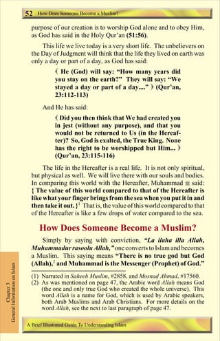 52   How Does Someone Become a Muslim?

                                 purpose of our creation is to worship God alone and to obey Him,
                                 as God has said in the Holy Qur’an (51:56).
                                     This life we live today is a very short life. The unbelievers on
                                 the Day of Judgment will think that the life they lived on earth was
                                 only a day or part of a day, as God has said:
                                            ( He (God) will say: “How many years did
                                            you stay on the earth?” They will say: “We
                                            stayed a day or part of a day....” ) (Qur’an,
                                            23:112-113)
                                      And He has said:
                                            ( Did you then think that We had created you
                                            in jest (without any purpose), and that you
                                            would not be returned to Us (in the Hereaf-
                                            ter)? So, God is exalted, the True King. None
                                            has the right to be worshipped but Him... )
                                            (Qur’an, 23:115-116)
                                      The life in the Hereafter is a real life. It is not only spiritual,
                                 but physical as well. We will live there with our souls and bodies.
                                 In comparing this world with the Hereafter, Muhammad r said:
                                 { The value of this world compared to that of the Hereafter is
                                 like what your finger brings from the sea when you put it in and
                                 then take it out. }1 That is, the value of this world compared to that
                                 of the Hereafter is like a few drops of water compared to the sea.

                                     How Does Someone Become a Muslim?
                                     Simply by saying with conviction, “La ilaha illa Allah,
                                 Muhammadur rasoolu Allah,” one converts to Islam and becomes
                                 a Muslim. This saying means “There is no true god but God
                                 (Allah),2 and Muhammad is the Messenger (Prophet) of God.”
General Information on Islam




                                 (1) Narrated in Saheeh Muslim, #2858, and Mosnad Ahmad, #17560.
                                 (2) As was mentioned on page 47, the Arabic word Allah means God
          Chapter 3




                                     (the one and only true God who created the whole universe). This
                                     word Allah is a name for God, which is used by Arabic speakers,
                                     both Arab Muslims and Arab Christians. For more details on the
                                     word Allah, see the next to last paragraph of page 47.

                               A Brief Illustrated Guide To Understanding Islam

                                                                  Contents
 