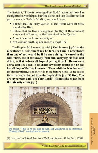 How Does Someone Become a Muslim?         53
The first part, “There is no true god but God,” means that none has
the right to be worshipped but God alone, and that God has neither
partner nor son. To be a Muslim, one should also:
  § Believe that the Holy Qur’an is the literal word of God,
    revealed by Him.
  § Believe that the Day of Judgment (the Day of Resurrection)
    is true and will come, as God promised in the Qur’an.
  § Accept Islam as his or her religion.
  § Not worship anything nor anyone except God.
     The Prophet Muhammad r said: { God is more joyful at the
repentance of someone when he turns to Him in repentance
than one of you would be if he were riding his camel in the
wilderness, and it runs away from him, carrying his food and
drink, so that he loses all hope of getting it back. He comes to
a tree and lies down in its shade (awaiting death), for he has
lost all hope of finding his camel. Then, while he is in that state
(of desperation), suddenly it is there before him! So he seizes
its halter and cries out from the depth of his joy: “O God, You
are my servant and I am Your Lord!” His mistake comes from
the intensity of his joy. }1

                                                                                    General Information on Islam
                                                                                              Chapter 3




 The saying, “There is no true god but God, and Muhammad is the Messenger
 (Prophet) of God,” inscribed over an entrance.

(1) Narrated in Saheeh Muslim, #2747, and Saheeh Al-Bukhari, #6309.

                                 A Brief Illustrated Guide To Understanding Islam

                                    Contents
 