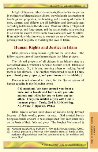 Human Rights and Justice in Islam   61
     In light of these and other Islamic texts, the act of inciting terror
in the hearts of defenseless civilians, the wholesale destruction of
buildings and properties, the bombing and maiming of innocent
men, women, and children are all forbidden and detestable acts
according to Islam and the Muslims. Muslims follow a religion of
peace, mercy, and forgiveness, and the vast majority have nothing
to do with the violent events some have associated with Muslims.
If an individual Muslim were to commit an act of terrorism, this
person would be guilty of violating the laws of Islam.

      Human Rights and Justice in Islam
     Islam provides many human rights for the individual. The
following are some of these human rights that Islam protects.
    The life and property of all citizens in an Islamic state are
considered sacred, whether a person is Muslim or not. Islam also
protects honor. So, in Islam, insulting others or making fun of
them is not allowed. The Prophet Muhammad r said: { Truly
your blood, your property, and your honor are inviolable. }1
   Racism is not allowed in Islam, for the Qur’an speaks of
human equality in the following terms:
          ( O mankind, We have created you from a
          male and a female and have made you into
          nations and tribes for you to know one an-
          other. Truly, the noblest of you with God is
          the most pious.2 Truly, God is All-Knowing,
          All-Aware. ) (Qur’an, 49:13)

    Islam rejects certain individuals or nations being favored
because of their wealth, power, or race. God created human
                                                                                    General Information on Islam




beings as equals who are to be distinguished from each other only
on the basis of their faith and piety. The Prophet Muhammad r
                                                                                              Chapter 3




(1) Narrated in Saheeh Al-Bukhari, #1739, and Mosnad Ahmad, #2037.
(2) A pious person is a believer who abstains from all kinds of sins,
    performs all good deeds that God commands us to do, and fears and
    loves God.

                                 A Brief Illustrated Guide To Understanding Islam

                                    Contents
 