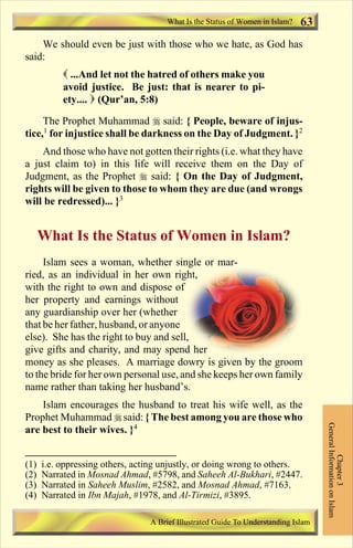 What Is the Status of Women in Islam?   63
    We should even be just with those who we hate, as God has
said:
           ( ...And let not the hatred of others make you
           avoid justice. Be just: that is nearer to pi-
           ety.... ) (Qur’an, 5:8)

     The Prophet Muhammad r said: { People, beware of injus-
tice,1 for injustice shall be darkness on the Day of Judgment. }2
    And those who have not gotten their rights (i.e. what they have
a just claim to) in this life will receive them on the Day of
Judgment, as the Prophet r said: { On the Day of Judgment,
rights will be given to those to whom they are due (and wrongs
will be redressed)... }3


      What Is the Status of Women in Islam?
     Islam sees a woman, whether single or mar-
ried, as an individual in her own right,
with the right to own and dispose of
her property and earnings without
any guardianship over her (whether
that be her father, husband, or anyone
else). She has the right to buy and sell,
give gifts and charity, and may spend her
money as she pleases. A marriage dowry is given by the groom
to the bride for her own personal use, and she keeps her own family
name rather than taking her husband’s.
    Islam encourages the husband to treat his wife well, as the
Prophet Muhammad r said: { The best among you are those who
                                                                                    General Information on Islam




are best to their wives. }4
                                                                                              Chapter 3




(1)   i.e. oppressing others, acting unjustly, or doing wrong to others.
(2)   Narrated in Mosnad Ahmad, #5798, and Saheeh Al-Bukhari, #2447.
(3)   Narrated in Saheeh Muslim, #2582, and Mosnad Ahmad, #7163.
(4)   Narrated in Ibn Majah, #1978, and Al-Tirmizi, #3895.

                                 A Brief Illustrated Guide To Understanding Islam

                                    Contents
 