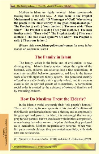 64   The Family in Islam Ÿ How Do Muslims Treat the Elderly?

                                      Mothers in Islam are highly honored. Islam recommends
                                 treating them in the best way. A man came to the Prophet
                                 Muhammad r and said: “O Messenger of God! Who among
                                 the people is the most worthy of my good companionship?”
                                 The Prophet r said: { Your mother. } The man said: “Then
                                 who?” The Prophet r said: { Then your mother. } The man
                                 further asked: “Then who?” The Prophet r said: { Then your
                                 mother. } The man asked again: “Then who?” The Prophet r
                                 said: { Then your father. }1
                                     (Please visit www.islam-guide.com/women for more infor-
                                 mation on women in Islam.)

                                                       The Family in Islam
                                     The family, which is the basic unit of civilization, is now
                                 disintegrating. Islam’s family system brings the rights of the
                                 husband, wife, children, and relatives into a fine equilibrium. It
                                 nourishes unselfish behavior, generosity, and love in the frame-
                                 work of a well-organized family system. The peace and security
                                 offered by a stable family unit is greatly valued, and it is seen as
                                 essential for the spiritual growth of its members. A harmonious
                                 social order is created by the existence of extended families and
                                 by treasuring children.

                                       How Do Muslims Treat the Elderly?
                                     In the Islamic world, one rarely finds “old people’s homes.”
                                 The strain of caring for one’s parents in this most difficult time of
                                 their lives is considered an honor and a blessing and an opportunity
                                 for great spiritual growth. In Islam, it is not enough that we only
                                 pray for our parents, but we should act with limitless compassion,
General Information on Islam




                                 remembering that when we were helpless children, they preferred
                                 us to themselves. Mothers are particularly honored. When Mus-
          Chapter 3




                                 lim parents reach old age, they are treated mercifully, with kind-
                                 ness and selflessness.

                                 (1) Narrated in Saheeh Muslim, #2548, and Saheeh Al-Bukhari, #5971.

                               A Brief Illustrated Guide To Understanding Islam

                                                                  Contents
 