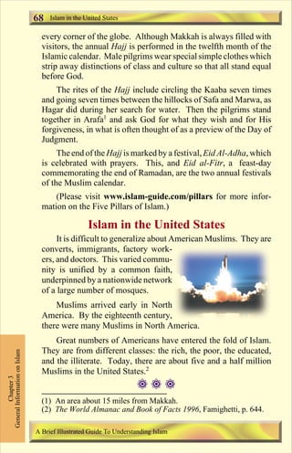 68   Islam in the United States

                                 every corner of the globe. Although Makkah is always filled with
                                 visitors, the annual Hajj is performed in the twelfth month of the
                                 Islamic calendar. Male pilgrims wear special simple clothes which
                                 strip away distinctions of class and culture so that all stand equal
                                 before God.
                                     The rites of the Hajj include circling the Kaaba seven times
                                 and going seven times between the hillocks of Safa and Marwa, as
                                 Hagar did during her search for water. Then the pilgrims stand
                                 together in Arafa1 and ask God for what they wish and for His
                                 forgiveness, in what is often thought of as a preview of the Day of
                                 Judgment.
                                      The end of the Hajj is marked by a festival, Eid Al-Adha, which
                                 is celebrated with prayers. This, and Eid al-Fitr, a feast-day
                                 commemorating the end of Ramadan, are the two annual festivals
                                 of the Muslim calendar.
                                     (Please visit www.islam-guide.com/pillars for more infor-
                                 mation on the Five Pillars of Islam.)

                                                  Islam in the United States
                                      It is difficult to generalize about American Muslims. They are
                                 converts, immigrants, factory work-
                                 ers, and doctors. This varied commu-
                                 nity is unified by a common faith,
                                 underpinned by a nationwide network
                                 of a large number of mosques.
                                     Muslims arrived early in North
                                 America. By the eighteenth century,
                                 there were many Muslims in North America.
                                     Great numbers of Americans have entered the fold of Islam.
                                 They are from different classes: the rich, the poor, the educated,
General Information on Islam




                                 and the illiterate. Today, there are about five and a half million
                                 Muslims in the United States.2
          Chapter 3




                                                                   ###
                                 (1) An area about 15 miles from Makkah.
                                 (2) The World Almanac and Book of Facts 1996, Famighetti, p. 644.

                               A Brief Illustrated Guide To Understanding Islam

                                                                  Contents
 