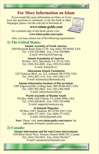 For More Information on Islam   69
         For More Information on Islam
    If you would like more information on Islam, or if you
have any questions or comments, or for this book in other
languages, please visit the web site of this book at:
                    www.islam-guide.com
    For a printed copy of this book, please visit:
                    www.islam-guide.com/copies
    Also, you may contact one of the following organizations:
1) The United States:
               Islamic Assembly of North America
   3588 Plymouth Road, Suite # 270, Ann Arbor, MI 48105, USA
            Tel.: (734) 528-0006 - Fax: (734) 528-0066
                    E-mail: IANA@IANAnet.org
                  Islamic Foundation of America
            PO Box: 3415, Merrifield, VA 22116, USA
            Tel.: (703) 914-4982 - Fax: (703) 914-4984
                        E-mail: info@ifa.ws
                 Alharamain Islamic Foundation
      1257 Siskiyou Blvd., no. 212, Ashland, OR 97520, USA
            Tel.: (541) 482-1116 - Fax: (541) 482-1117
                 E-mail: haramain@alharamain.org
         Islamic Information Institute of Dar-us-Salam
     5301 Edgewood Rd., College Park, MD 20740-4623, USA
            Tel.: (301) 982-9463 - Fax: (301) 982-9849
                    E-mail: iiid@islamworld.net
                World Assembly of Muslim Youth
        PO Box: 8096, Falls Church, VA 22041-8096, USA
            Tel.: (703) 820-6656 - Fax: (703) 783-8409
                   E-mail: support@wamyusa.org
                       Al Jumuah Magazine
          PO Box: 5387, Madison, WI 53705-5387, USA
            Tel.: (608) 277-1855 - Fax: (608) 277-0323
                    E-mail: info@aljumuah.com
      Note: Please visit www.islam-guide.com/centers for
             addresses of Islamic centers near you.
2) Canada:
     Islamic Information and Da’wah Center International
    1168 Bloor Street West, Toronto, Ontario M6H 1N1, Canada
            Tel.: (416) 536-8433 - Fax: (416) 536-0417
                E-mail: comments@islaminfo.com

                               A Brief Illustrated Guide To Understanding Islam

                                  Contents
 