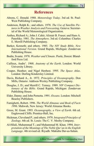 References   71
                        References
Ahrens, C. Donald. 1988. Meteorology Today. 3rd ed. St. Paul:
    West Publishing Company.
Anderson, Ralph K.; and others. 1978. The Use of Satellite Pic-
    tures in Weather Analysis and Forecasting. Geneva: Secretar-
    ial of the World Meteorological Organization.
Anthes, Richard A.; John J. Cahir; Alistair B. Fraser; and Hans A.
    Panofsky. 1981. The Atmosphere. 3rd ed. Columbus: Charles
    E. Merrill Publishing Company.
Barker, Kenneth; and others. 1985. The NIV Study Bible, New
    International Version. Grand Rapids, Michigan: Zondervan
    Publishing House.
Bodin, Svante. 1978. Weather and Climate. Poole, Dorest: Bland-
    ford Press Ltd.
Cailleux, Andre’. 1968. Anatomy of the Earth. London: World
    University Library.
Couper, Heather; and Nigel Henbest. 1995. The Space Atlas.
    London: Dorling Kindersley Limited.
Davis, Richard A., Jr. 1972. Principles of Oceanography. Don
    Mills, Ontario: Addison-Wesley Publishing Company.
Douglas, J. D.; and Merrill C. Tenney. 1989. NIV Compact Dic-
    tionary of the Bible. Grand Rapids, Michigan: Zondervan
    Publishing House.
Elder, Danny; and John Pernetta. 1991. Oceans. London: Mitchell
    Beazley Publishers.
Famighetti, Robert. 1996. The World Almanac and Book of Facts
    1996. Mahwah, New Jersey: World Almanac Books.
Gross, M. Grant. 1993. Oceanography, a View of Earth. 6th ed.
    Englewood Cliffs: Prentice-Hall, Inc.
Hickman, Cleveland P.; and others. 1979. Integrated Principles of
    Zoology. 6th ed. St. Louis: The C. V. Mosby Company.
Al-Hilali, Muhammad T.; and Muhammad M. Khan. 1994. Inter-
    pretation of the Meanings of The Noble Qur’an in the English
    Language. 4th revised ed. Riyadh: Maktaba Dar-us-Salam.

                             A Brief Illustrated Guide To Understanding Islam

                                Contents
 