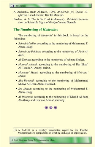 74   References

  Al-Zarkashy, Badr Al-Deen. 1990. Al-Borhan fee Oloom Al-
      Qur’an. 1st ed. Beirut: Dar El-Marefah.
  Zindani, A. A. This is the Truth (videotape). Makkah: Commis-
      sion on Scientific Signs of the Qur’an and Sunnah.

  The Numbering of Hadeeths:
       The numbering of Hadeeths1 in this book is based on the
  following:
     § Saheeh Muslim: according to the numbering of Muhammad F.
       Abdul-Baqy.
     § Saheeh Al-Bukhari: according to the numbering of Fath Al-
       Bari.
     § Al-Tirmizi: according to the numbering of Ahmad Shaker.
     § Mosnad Ahmad: according to the numbering of Dar Ehya’
       Al-Torath Al-Araby, Beirut.
     § Mowatta’ Malek: according to the numbering of Mowatta’
       Malek.
     § Abu-Dawood: according to the numbering of Muhammad
       Muhyi Al-Deen Abdul-Hameed.
     § Ibn Majah: according to the numbering of Muhammad F.
       Abdul-Baqy.
     § Al-Daremey: according to the numbering of Khalid Al-Saba
       Al-Alamy and Fawwaz Ahmad Zamarly.

                                    ###




  (1) A hadeeth is a reliably transmitted report by the Prophet
      Muhammad’s r companions of what he said, did, or approved of.

A Brief Illustrated Guide To Understanding Islam

                                   Contents
 