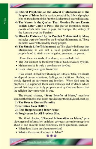 4
               3) Biblical Prophecies on the Advent of Muhammad r, the
                  Prophet of Islam: In this section, some of the Biblical prophe-
                  cies on the advent of the Prophet Muhammad r are discussed.
Preface




               4) The Verses in the Qur’an That Mention Future Events
                  Which Later Came to Pass: The Qur’an mentioned future
                  events which later came to pass, for example, the victory of
                  the Romans over the Persians.
               5) Miracles Performed by the Prophet Muhammad r: Many
                  miracles were performed by the Prophet Muhammad r. These
                  miracles were witnessed by many people.
               6) The Simple Life of Muhammad r: This clearly indicates that
                  Muhammad r was not a false prophet who claimed
                  prophethood to attain material gains, greatness, or power.
                   From these six kinds of evidence, we conclude that:
                § The Qur’an must be the literal word of God, revealed by Him.
                § Muhammad r is truly a prophet sent by God.
                § Islam is truly a religion from God.
                   If we would like to know if a religion is true or false, we should
              not depend on our emotions, feelings, or traditions. Rather, we
              should depend on our reason and intellect. When God sent the
              prophets, He supported them with miracles and evidence which
              proved that they were truly prophets sent by God and hence that
              the religion they came with is true.
                  The second chapter, “Some Benefits of Islam,” mentions
              some of the benefits that Islam provides for the individual, such as:
               1) The Door to Eternal Paradise
               2) Salvation from Hellfire
               3) Real Happiness and Inner Peace
               4) Forgiveness for All Previous Sins.
                  The third chapter, “General Information on Islam,” pro-
              vides general information on Islam, corrects some misconceptions
              about it, and answers some commonly asked questions, such as:
                § What does Islam say about terrorism?
                § What is the status of women in Islam?


          A Brief Illustrated Guide To Understanding Islam

                                             Contents
 