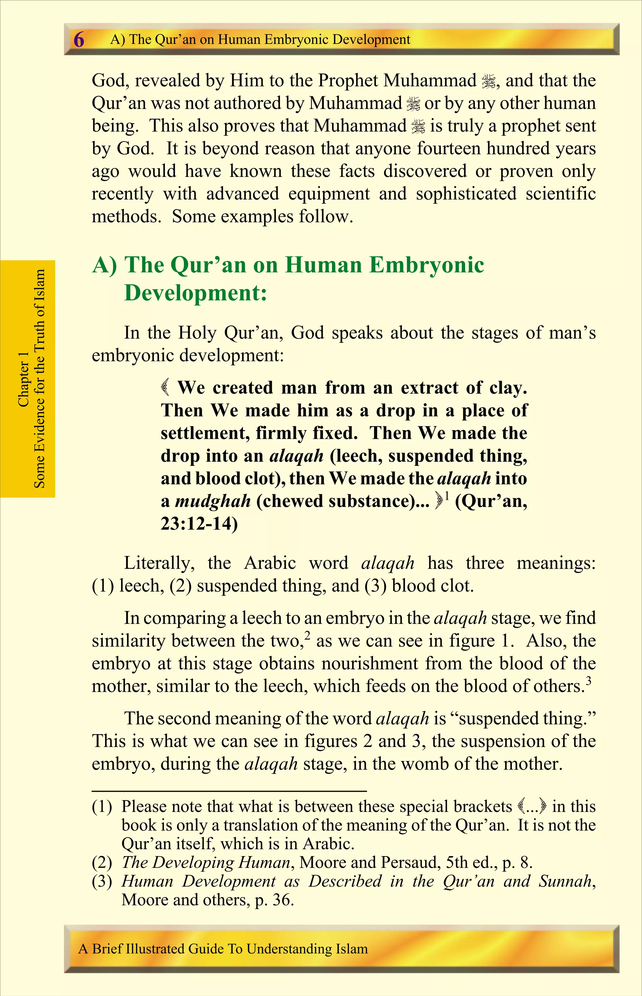 God, revealed by Him to the Prophet Muhammad r, and that the
Qur’an was not authored by Muhammad r or by any other human
being. This also proves that Muhammad r is truly a prophet sent
by God. It is beyond reason that anyone fourteen hundred years
ago would have known these facts discovered or proven only
recently with advanced equipment and sophisticated scientific
methods. Some examples follow.
A) The Qur’an on Human Embryonic
Development:
In the Holy Qur’an, God speaks about the stages of man’s
embryonic development:
( We created man from an extract of clay.
Then We made him as a drop in a place of
settlement, firmly fixed. Then We made the
drop into an alaqah (leech, suspended thing,
and blood clot), then We made the alaqah into
a mudghah (chewed substance)... )1
(Qur’an,
23:12-14)
Literally, the Arabic word alaqah has three meanings:
(1) leech, (2) suspended thing, and (3) blood clot.
In comparing a leech to an embryo in the alaqah stage, we find
similarity between the two,2
as we can see in figure 1. Also, the
embryo at this stage obtains nourishment from the blood of the
mother, similar to the leech, which feeds on the blood of others.3
The second meaning of the word alaqah is “suspended thing.”
This is what we can see in figures 2 and 3, the suspension of the
embryo, during the alaqah stage, in the womb of the mother.
Chapter1
SomeEvidencefortheTruthofIslam A) The Qur’an on Human Embryonic Development
A Brief Illustrated Guide To Understanding Islam
6
(1) Please note that what is between these special brackets (...) in this
book is only a translation of the meaning of the Qur’an. It is not the
Qur’an itself, which is in Arabic.
(2) The Developing Human, Moore and Persaud, 5th ed., p. 8.
(3) Human Development as Described in the Qur’an and Sunnah,
Moore and others, p. 36.
Contents
 