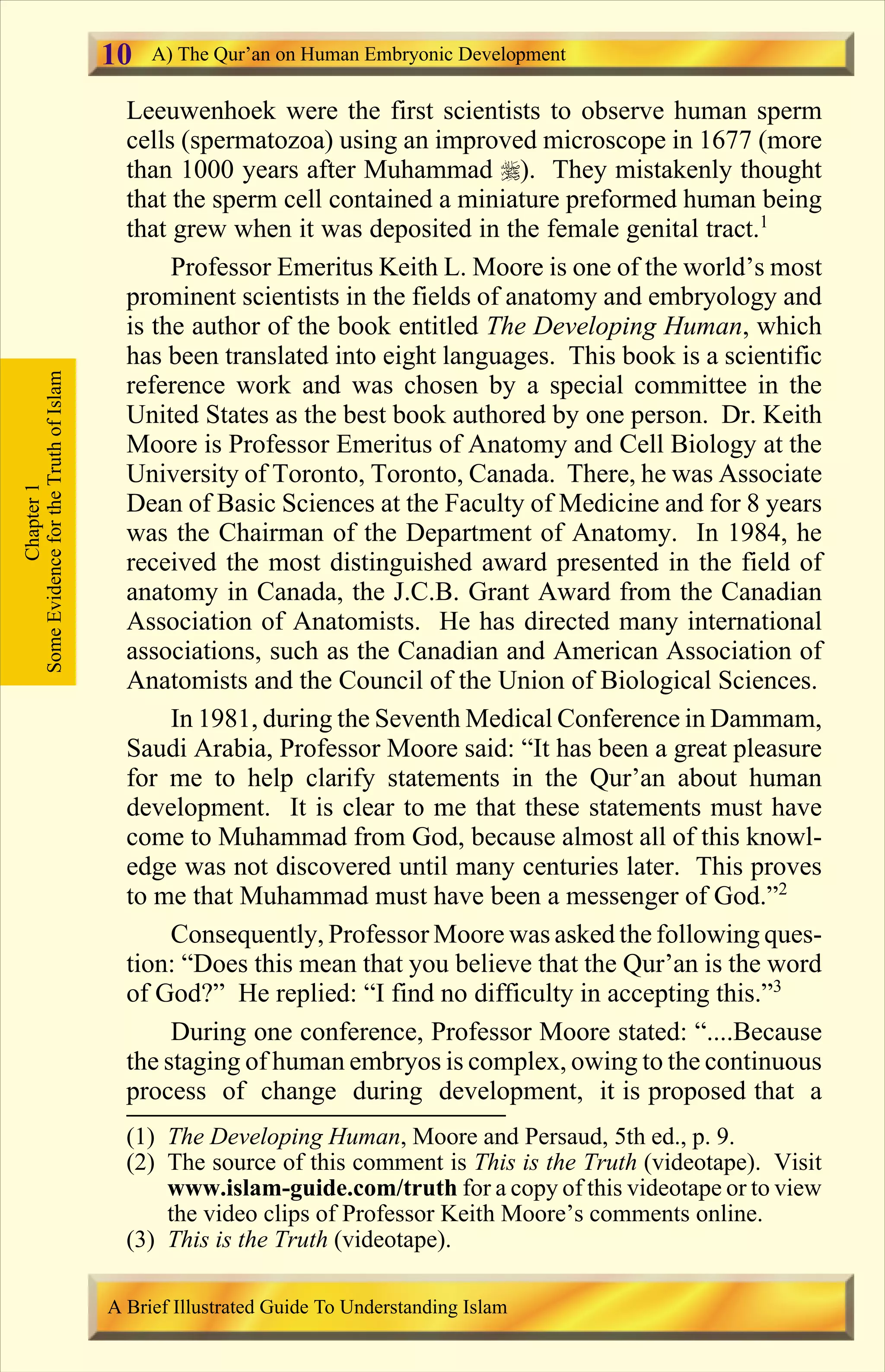 Leeuwenhoek were the first scientists to observe human sperm
cells (spermatozoa) using an improved microscope in 1677 (more
than 1000 years after Muhammad r). They mistakenly thought
that the sperm cell contained a miniature preformed human being
that grew when it was deposited in the female genital tract.1
Professor Emeritus Keith L. Moore is one of the world’s most
prominent scientists in the fields of anatomy and embryology and
is the author of the book entitled The Developing Human, which
has been translated into eight languages. This book is a scientific
reference work and was chosen by a special committee in the
United States as the best book authored by one person. Dr. Keith
Moore is Professor Emeritus of Anatomy and Cell Biology at the
University of Toronto, Toronto, Canada. There, he was Associate
Dean of Basic Sciences at the Faculty of Medicine and for 8 years
was the Chairman of the Department of Anatomy. In 1984, he
received the most distinguished award presented in the field of
anatomy in Canada, the J.C.B. Grant Award from the Canadian
Association of Anatomists. He has directed many international
associations, such as the Canadian and American Association of
Anatomists and the Council of the Union of Biological Sciences.
In 1981, during the Seventh Medical Conference in Dammam,
Saudi Arabia, Professor Moore said: “It has been a great pleasure
for me to help clarify statements in the Qur’an about human
development. It is clear to me that these statements must have
come to Muhammad from God, because almost all of this knowl-
edge was not discovered until many centuries later. This proves
to me that Muhammad must have been a messenger of God.”2
Consequently, Professor Moore was asked the following ques-
tion: “Does this mean that you believe that the Qur’an is the word
of God?” He replied: “I find no difficulty in accepting this.”3
During one conference, Professor Moore stated: “....Because
the staging of human embryos is complex, owing to the continuous
process of change during development, it is proposed that a
Chapter1
SomeEvidencefortheTruthofIslam A) The Qur’an on Human Embryonic Development
A Brief Illustrated Guide To Understanding Islam
10
(1) The Developing Human, Moore and Persaud, 5th ed., p. 9.
(2) The source of this comment is This is the Truth (videotape). Visit
www.islam-guide.com/truth for a copy of this videotape or to view
the video clips of Professor Keith Moore’s comments online.
(3) This is the Truth (videotape).
Contents
 