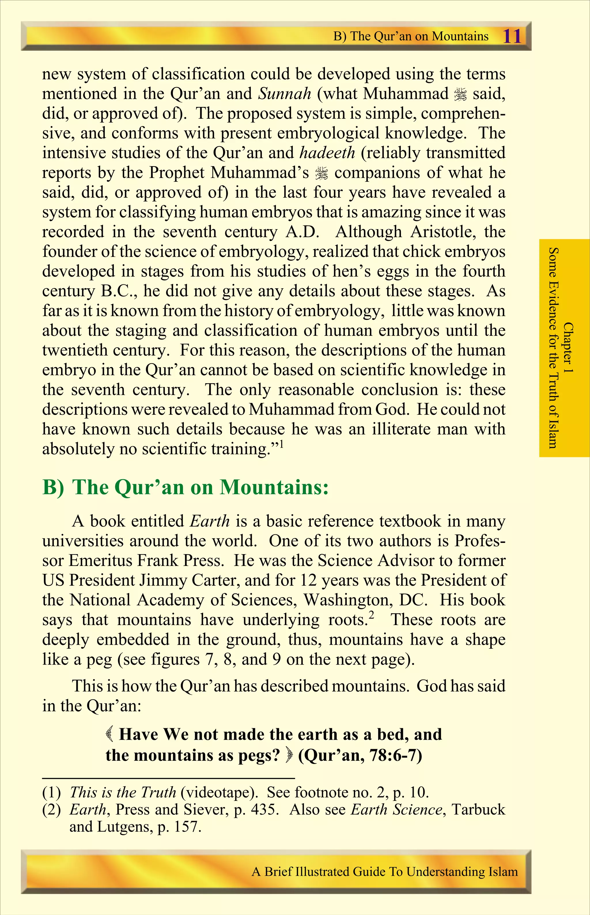 new system of classification could be developed using the terms
mentioned in the Qur’an and Sunnah (what Muhammad r said,
did, or approved of). The proposed system is simple, comprehen-
sive, and conforms with present embryological knowledge. The
intensive studies of the Qur’an and hadeeth (reliably transmitted
reports by the Prophet Muhammad’s r companions of what he
said, did, or approved of) in the last four years have revealed a
system for classifying human embryos that is amazing since it was
recorded in the seventh century A.D. Although Aristotle, the
founder of the science of embryology, realized that chick embryos
developed in stages from his studies of hen’s eggs in the fourth
century B.C., he did not give any details about these stages. As
far as it is known from the history of embryology, little was known
about the staging and classification of human embryos until the
twentieth century. For this reason, the descriptions of the human
embryo in the Qur’an cannot be based on scientific knowledge in
the seventh century. The only reasonable conclusion is: these
descriptions were revealed to Muhammad from God. He could not
have known such details because he was an illiterate man with
absolutely no scientific training.”1
B) The Qur’an on Mountains:
A book entitled Earth is a basic reference textbook in many
universities around the world. One of its two authors is Profes-
sor Emeritus Frank Press. He was the Science Advisor to former
US President Jimmy Carter, and for 12 years was the President of
the National Academy of Sciences, Washington, DC. His book
says that mountains have underlying roots.2
These roots are
deeply embedded in the ground, thus, mountains have a shape
like a peg (see figures 7, 8, and 9 on the next page).
This is how the Qur’an has described mountains. God has said
in the Qur’an:
( Have We not made the earth as a bed, and
the mountains as pegs? ) (Qur’an, 78:6-7)
Chapter1
SomeEvidencefortheTruthofIslam
B) The Qur’an on Mountains
A Brief Illustrated Guide To Understanding Islam
11
(1) This is the Truth (videotape). See footnote no. 2, p. 10.
(2) Earth, Press and Siever, p. 435. Also see Earth Science, Tarbuck
and Lutgens, p. 157.
Contents
 