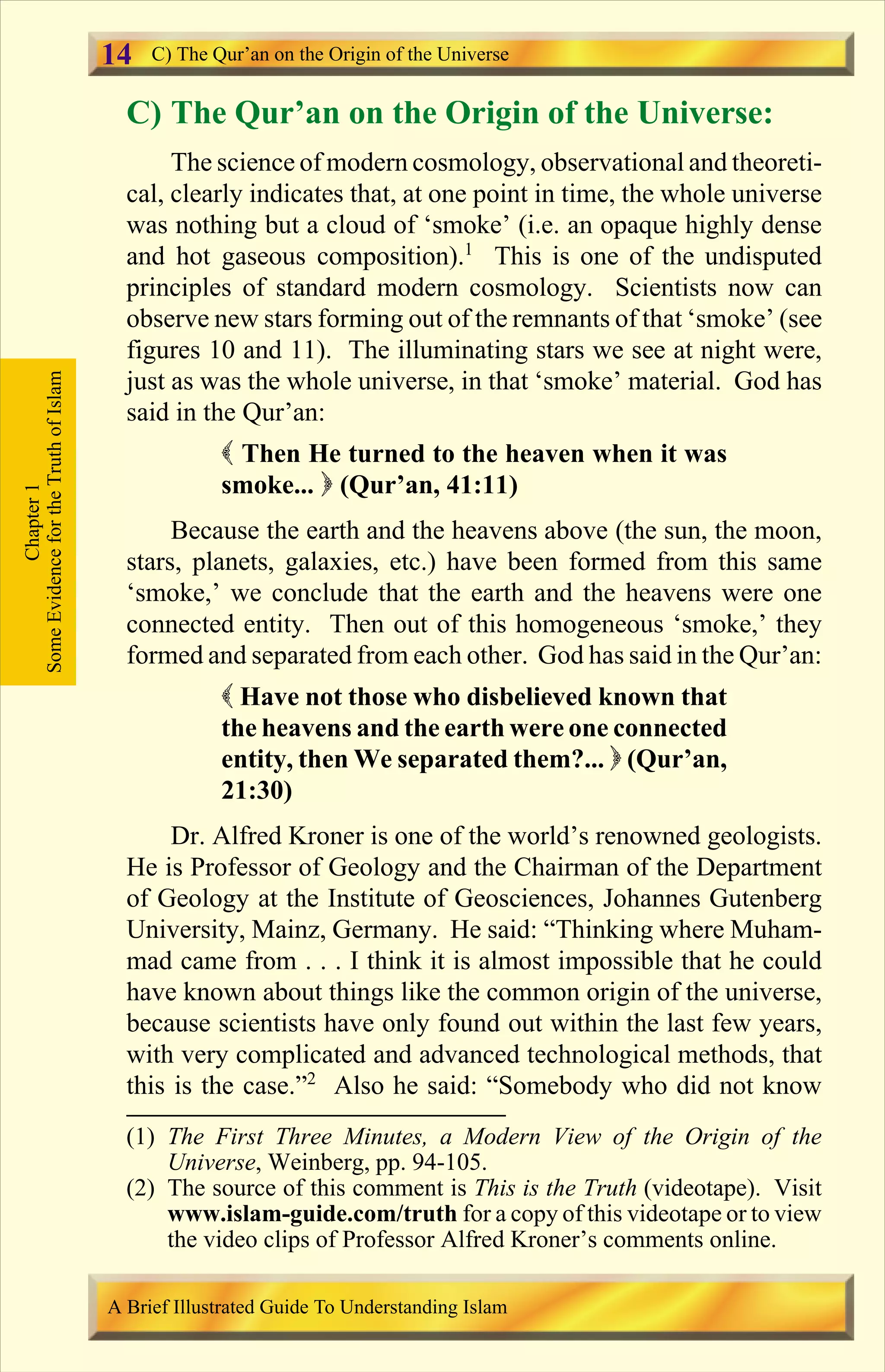C) The Qur’an on the Origin of the Universe:
The science of modern cosmology, observational and theoreti-
cal, clearly indicates that, at one point in time, the whole universe
was nothing but a cloud of ‘smoke’ (i.e. an opaque highly dense
and hot gaseous composition).1
This is one of the undisputed
principles of standard modern cosmology. Scientists now can
observe new stars forming out of the remnants of that ‘smoke’ (see
figures 10 and 11). The illuminating stars we see at night were,
just as was the whole universe, in that ‘smoke’ material. God has
said in the Qur’an:
( Then He turned to the heaven when it was
smoke... ) (Qur’an, 41:11)
Because the earth and the heavens above (the sun, the moon,
stars, planets, galaxies, etc.) have been formed from this same
‘smoke,’ we conclude that the earth and the heavens were one
connected entity. Then out of this homogeneous ‘smoke,’ they
formed and separated from each other. God has said in the Qur’an:
( Have not those who disbelieved known that
the heavens and the earth were one connected
entity, then We separated them?... ) (Qur’an,
21:30)
Dr. Alfred Kroner is one of the world’s renowned geologists.
He is Professor of Geology and the Chairman of the Department
of Geology at the Institute of Geosciences, Johannes Gutenberg
University, Mainz, Germany. He said: “Thinking where Muham-
mad came from . . . I think it is almost impossible that he could
have known about things like the common origin of the universe,
because scientists have only found out within the last few years,
with very complicated and advanced technological methods, that
this is the case.”2
Also he said: “Somebody who did not know
Chapter1
SomeEvidencefortheTruthofIslam C) The Qur’an on the Origin of the Universe
A Brief Illustrated Guide To Understanding Islam
14
(1) The First Three Minutes, a Modern View of the Origin of the
Universe, Weinberg, pp. 94-105.
(2) The source of this comment is This is the Truth (videotape). Visit
www.islam-guide.com/truth for a copy of this videotape or to view
the video clips of Professor Alfred Kroner’s comments online.
Contents
 
