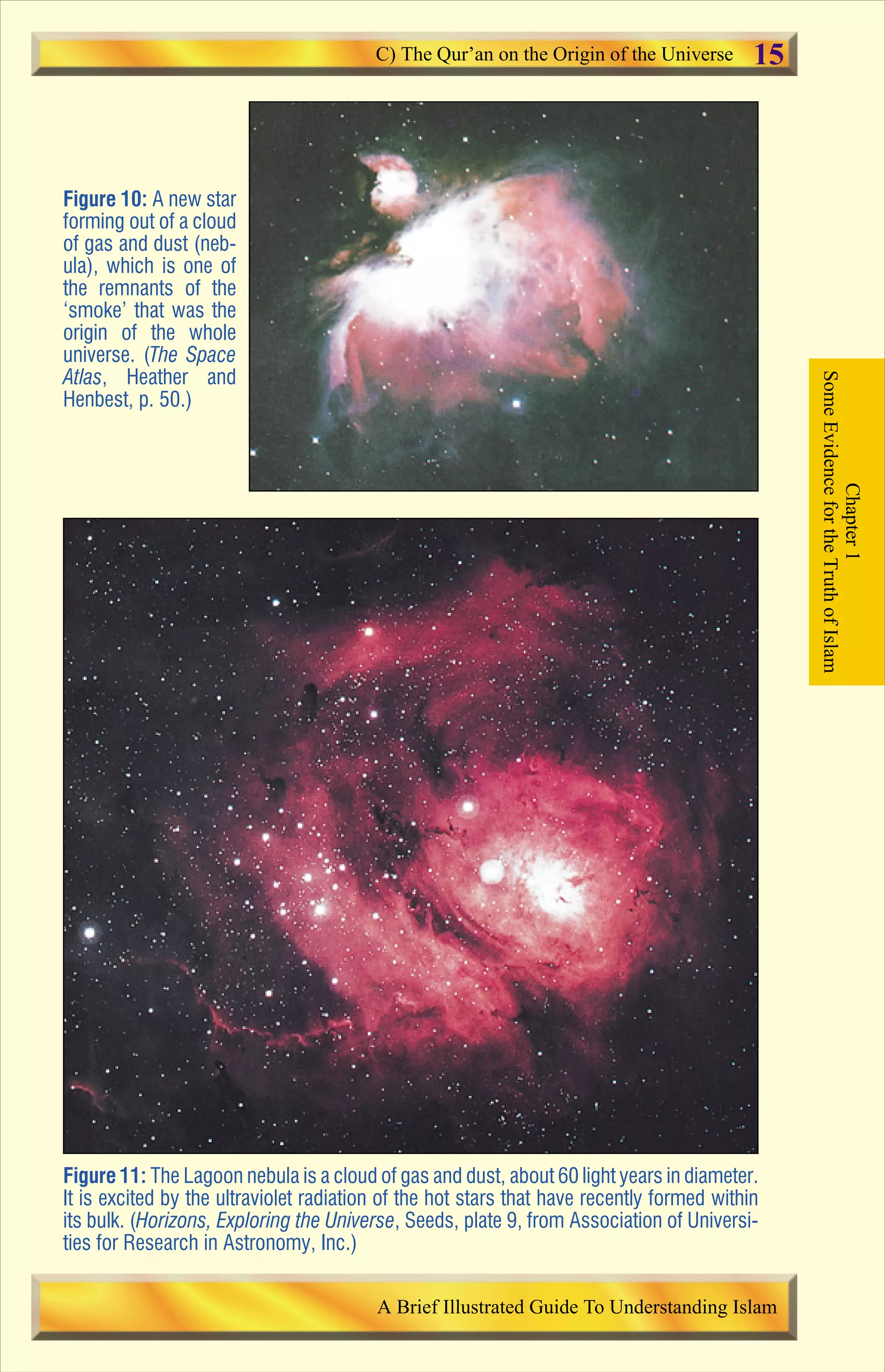 Figure 10: A new star
forming out of a cloud
of gas and dust (neb-
ula), which is one of
the remnants of the
‘smoke’ that was the
origin of the whole
universe. (The Space
Atlas, Heather and
Henbest, p. 50.)
Figure 11: The Lagoon nebula is a cloud of gas and dust, about 60 light years in diameter.
It is excited by the ultraviolet radiation of the hot stars that have recently formed within
its bulk. (Horizons, Exploring the Universe, Seeds, plate 9, from Association of Universi-
ties for Research in Astronomy, Inc.)
Chapter1
SomeEvidencefortheTruthofIslam
C) The Qur’an on the Origin of the Universe
A Brief Illustrated Guide To Understanding Islam
15
Contents
 