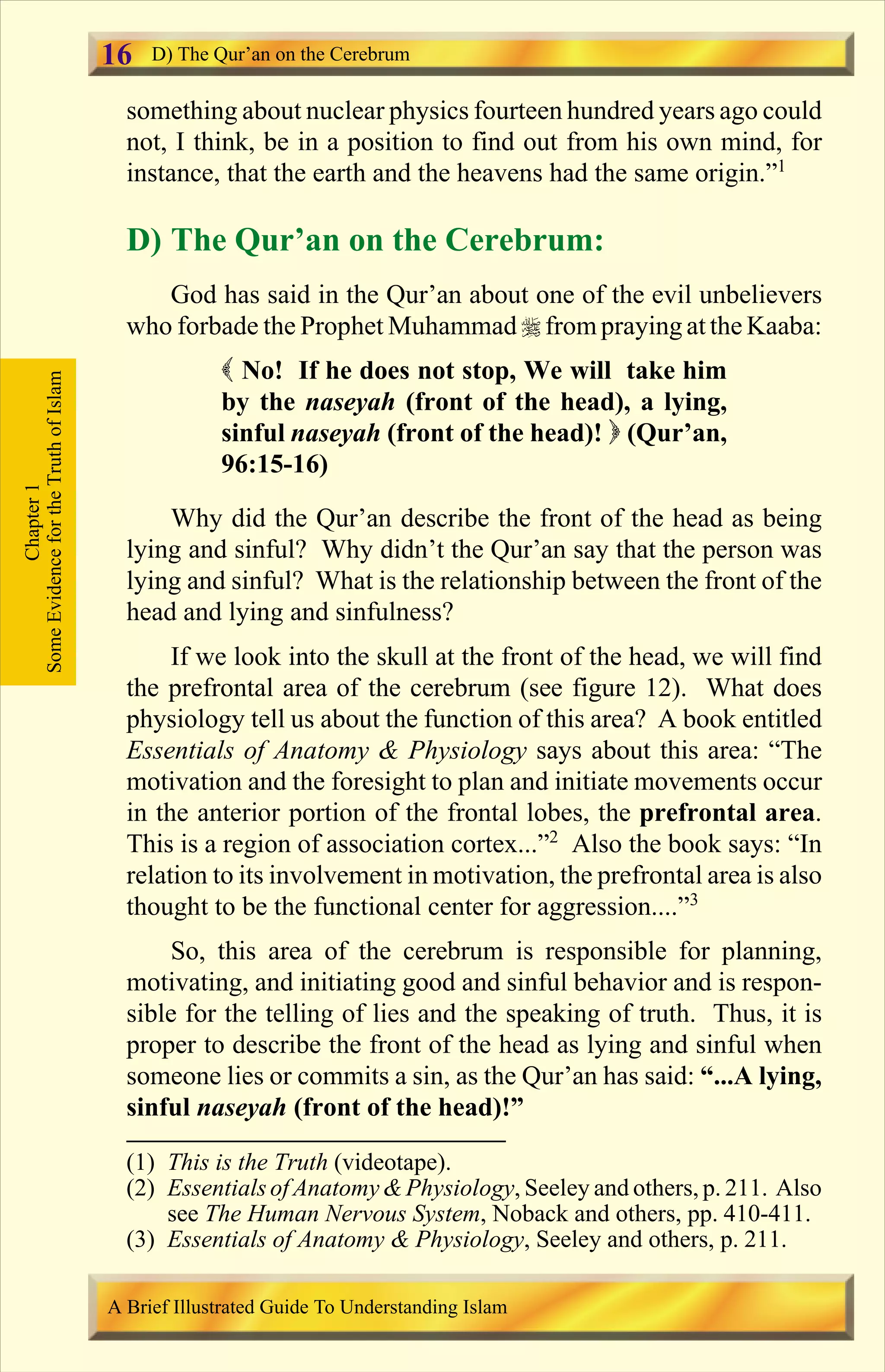 something about nuclear physics fourteen hundred years ago could
not, I think, be in a position to find out from his own mind, for
instance, that the earth and the heavens had the same origin.”1
D) The Qur’an on the Cerebrum:
God has said in the Qur’an about one of the evil unbelievers
who forbade the Prophet Muhammad r from praying at the Kaaba:
( No! If he does not stop, We will take him
by the naseyah (front of the head), a lying,
sinful naseyah (front of the head)! ) (Qur’an,
96:15-16)
Why did the Qur’an describe the front of the head as being
lying and sinful? Why didn’t the Qur’an say that the person was
lying and sinful? What is the relationship between the front of the
head and lying and sinfulness?
If we look into the skull at the front of the head, we will find
the prefrontal area of the cerebrum (see figure 12). What does
physiology tell us about the function of this area? A book entitled
Essentials of Anatomy & Physiology says about this area: “The
motivation and the foresight to plan and initiate movements occur
in the anterior portion of the frontal lobes, the prefrontal area.
This is a region of association cortex...”2
Also the book says: “In
relation to its involvement in motivation, the prefrontal area is also
thought to be the functional center for aggression....”3
So, this area of the cerebrum is responsible for planning,
motivating, and initiating good and sinful behavior and is respon-
sible for the telling of lies and the speaking of truth. Thus, it is
proper to describe the front of the head as lying and sinful when
someone lies or commits a sin, as the Qur’an has said: “...A lying,
sinful naseyah (front of the head)!”
Chapter1
SomeEvidencefortheTruthofIslam D) The Qur’an on the Cerebrum
A Brief Illustrated Guide To Understanding Islam
16
(1) This is the Truth (videotape).
(2) EssentialsofAnatomy&Physiology, Seeley and others, p. 211. Also
see The Human Nervous System, Noback and others, pp. 410-411.
(3) Essentials of Anatomy & Physiology, Seeley and others, p. 211.
Contents
 