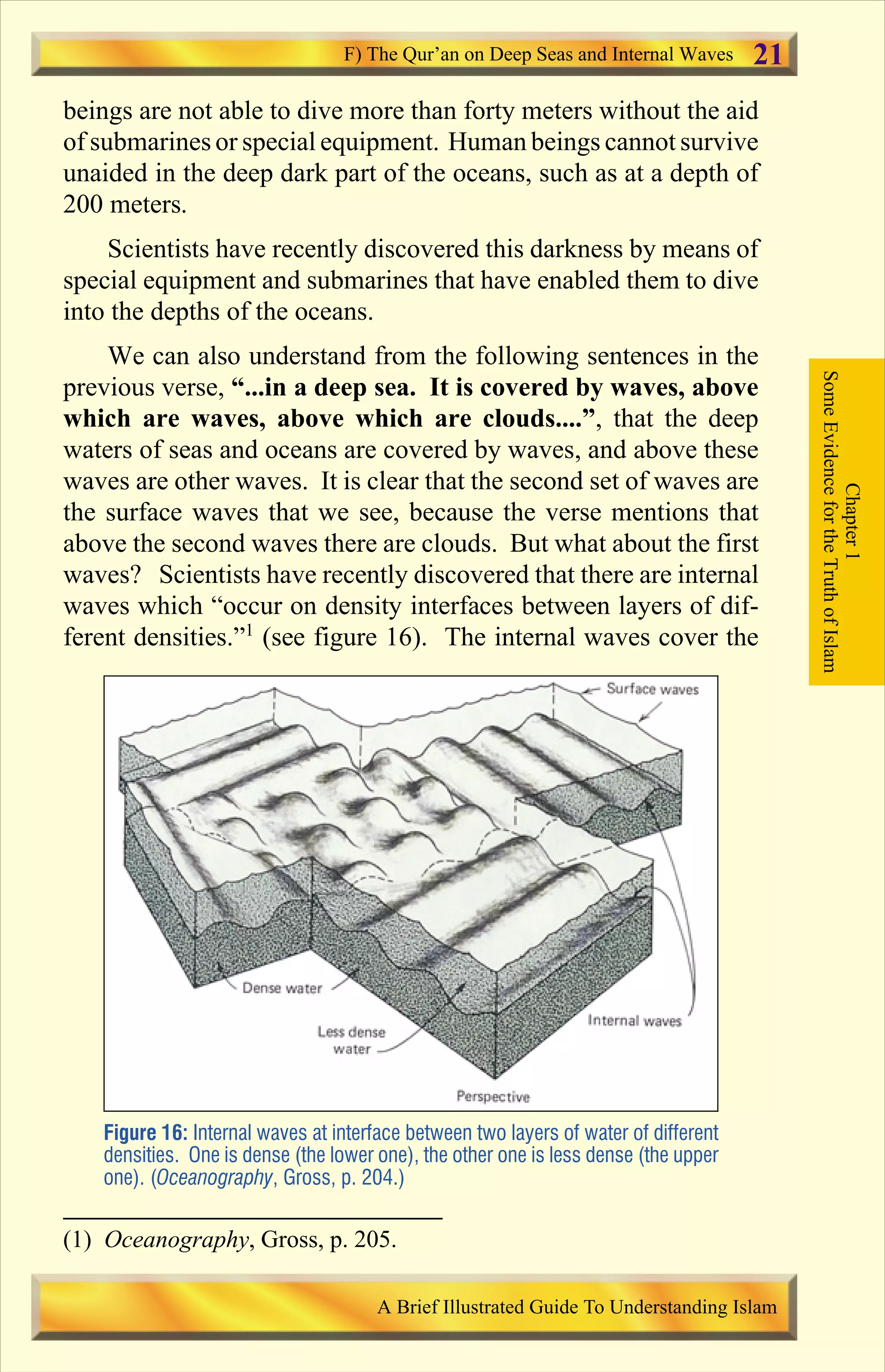 beings are not able to dive more than forty meters without the aid
of submarines or special equipment. Human beings cannot survive
unaided in the deep dark part of the oceans, such as at a depth of
200 meters.
Scientists have recently discovered this darkness by means of
special equipment and submarines that have enabled them to dive
into the depths of the oceans.
We can also understand from the following sentences in the
previous verse, “...in a deep sea. It is covered by waves, above
which are waves, above which are clouds....”, that the deep
waters of seas and oceans are covered by waves, and above these
waves are other waves. It is clear that the second set of waves are
the surface waves that we see, because the verse mentions that
above the second waves there are clouds. But what about the first
waves? Scientists have recently discovered that there are internal
waves which “occur on density interfaces between layers of dif-
ferent densities.”1
(see figure 16). The internal waves cover the
Figure 16: Internal waves at interface between two layers of water of different
densities. One is dense (the lower one), the other one is less dense (the upper
one). (Oceanography, Gross, p. 204.)
Chapter1
SomeEvidencefortheTruthofIslam
F) The Qur’an on Deep Seas and Internal Waves
A Brief Illustrated Guide To Understanding Islam
21
(1) Oceanography, Gross, p. 205.
Contents
 