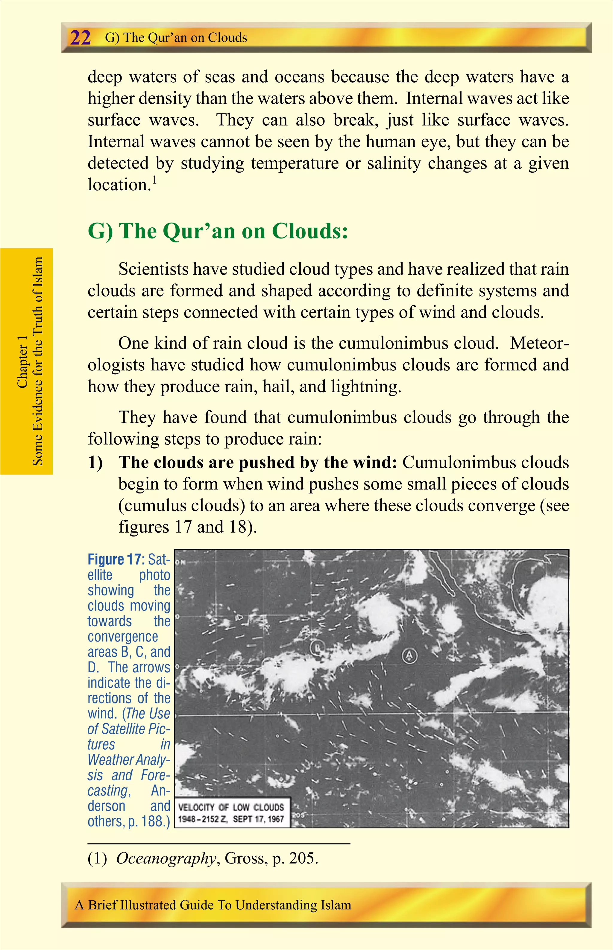 deep waters of seas and oceans because the deep waters have a
higher density than the waters above them. Internal waves act like
surface waves. They can also break, just like surface waves.
Internal waves cannot be seen by the human eye, but they can be
detected by studying temperature or salinity changes at a given
location.1
G) The Qur’an on Clouds:
Scientists have studied cloud types and have realized that rain
clouds are formed and shaped according to definite systems and
certain steps connected with certain types of wind and clouds.
One kind of rain cloud is the cumulonimbus cloud. Meteor-
ologists have studied how cumulonimbus clouds are formed and
how they produce rain, hail, and lightning.
They have found that cumulonimbus clouds go through the
following steps to produce rain:
1) The clouds are pushed by the wind: Cumulonimbus clouds
begin to form when wind pushes some small pieces of clouds
(cumulus clouds) to an area where these clouds converge (see
figures 17 and 18).
Figure 17: Sat-
ellite photo
showing the
clouds moving
towards the
convergence
areas B, C, and
D. The arrows
indicate the di-
rections of the
wind. (The Use
of Satellite Pic-
tures in
Weather Analy-
sis and Fore-
casting, An-
derson and
others, p.188.)
Chapter1
SomeEvidencefortheTruthofIslam G) The Qur’an on Clouds
A Brief Illustrated Guide To Understanding Islam
22
(1) Oceanography, Gross, p. 205.
Contents
 