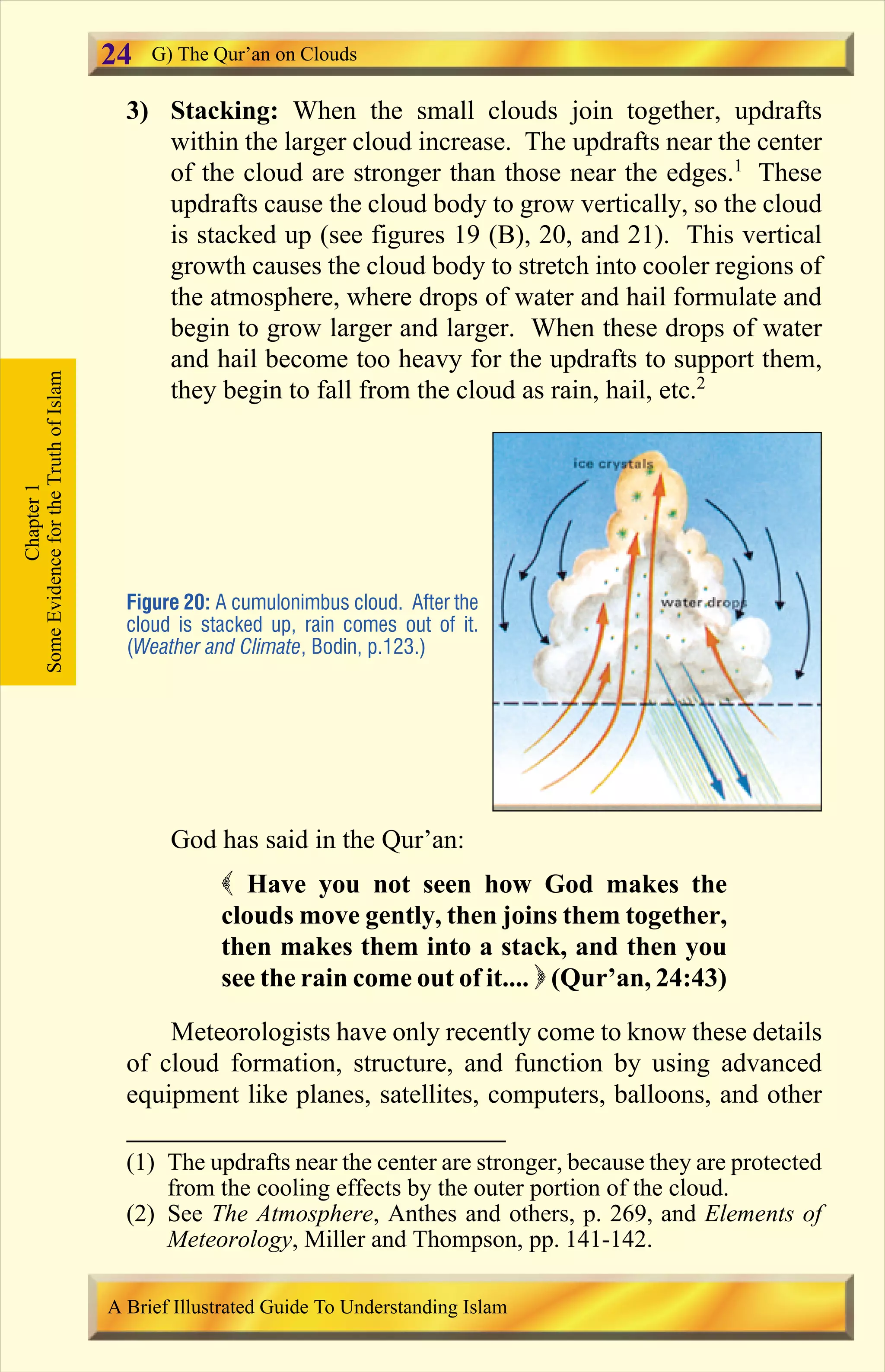 3) Stacking: When the small clouds join together, updrafts
within the larger cloud increase. The updrafts near the center
of the cloud are stronger than those near the edges.1
These
updrafts cause the cloud body to grow vertically, so the cloud
is stacked up (see figures 19 (B), 20, and 21). This vertical
growth causes the cloud body to stretch into cooler regions of
the atmosphere, where drops of water and hail formulate and
begin to grow larger and larger. When these drops of water
and hail become too heavy for the updrafts to support them,
they begin to fall from the cloud as rain, hail, etc.2
God has said in the Qur’an:
( Have you not seen how God makes the
clouds move gently, then joins them together,
then makes them into a stack, and then you
see the rain come out of it.... ) (Qur’an, 24:43)
Meteorologists have only recently come to know these details
of cloud formation, structure, and function by using advanced
equipment like planes, satellites, computers, balloons, and other
Figure 20: A cumulonimbus cloud. After the
cloud is stacked up, rain comes out of it.
(Weather and Climate, Bodin, p.123.)
Chapter1
SomeEvidencefortheTruthofIslam G) The Qur’an on Clouds
A Brief Illustrated Guide To Understanding Islam
24
(1) The updrafts near the center are stronger, because they are protected
from the cooling effects by the outer portion of the cloud.
(2) See The Atmosphere, Anthes and others, p. 269, and Elements of
Meteorology, Miller and Thompson, pp. 141-142.
Contents
 