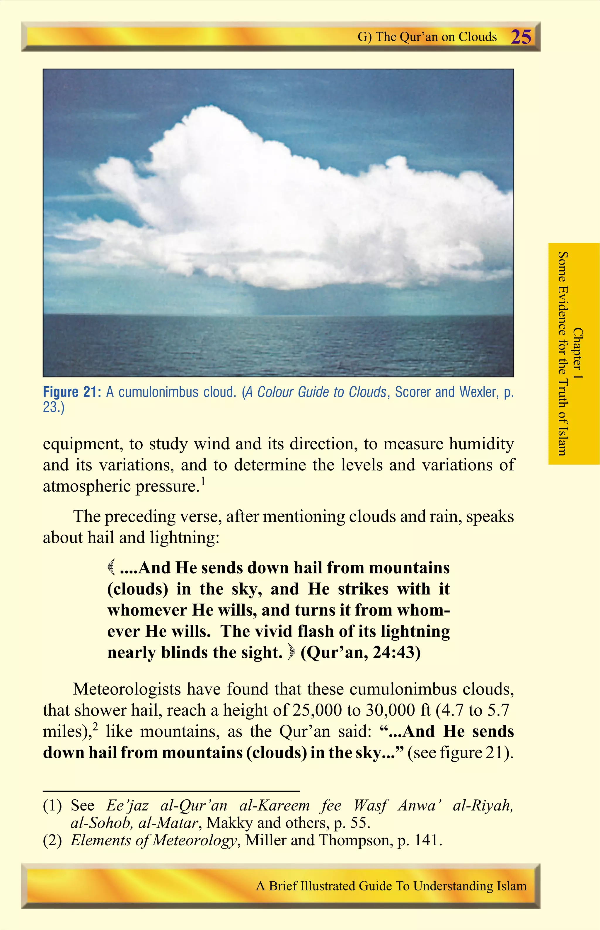 equipment, to study wind and its direction, to measure humidity
and its variations, and to determine the levels and variations of
atmospheric pressure.1
The preceding verse, after mentioning clouds and rain, speaks
about hail and lightning:
( ....And He sends down hail from mountains
(clouds) in the sky, and He strikes with it
whomever He wills, and turns it from whom-
ever He wills. The vivid flash of its lightning
nearly blinds the sight. ) (Qur’an, 24:43)
Meteorologists have found that these cumulonimbus clouds,
that shower hail, reach a height of 25,000 to 30,000 ft (4.7 to 5.7
miles),2
like mountains, as the Qur’an said: “...And He sends
down hail from mountains (clouds) in the sky...” (see figure 21).
Figure 21: A cumulonimbus cloud. (A Colour Guide to Clouds, Scorer and Wexler, p.
23.)
Chapter1
SomeEvidencefortheTruthofIslam
G) The Qur’an on Clouds
A Brief Illustrated Guide To Understanding Islam
25
(1) See Ee’jaz al-Qur’an al-Kareem fee Wasf Anwa’ al-Riyah,
al-Sohob, al-Matar, Makky and others, p. 55.
(2) Elements of Meteorology, Miller and Thompson, p. 141.
Contents
 