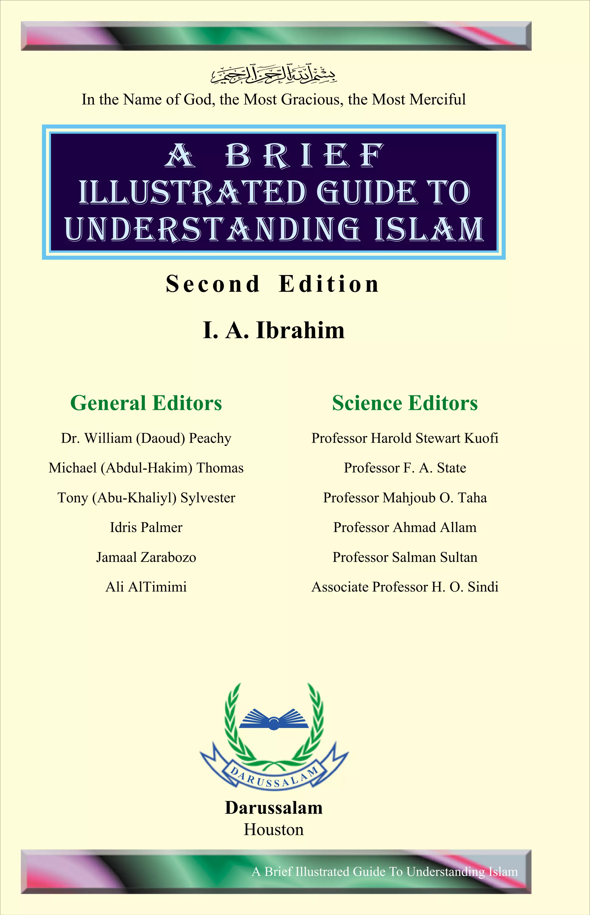I. A. Ibrahim
ILLUSTRATED GUIDE TO
A B R I E F
UNDERSTANDING ISLAM
Dr. William (Daoud) Peachy
Michael (Abdul-Hakim) Thomas
Tony (Abu-Khaliyl) Sylvester
Idris Palmer
Jamaal Zarabozo
Ali AlTimimi
General Editors
Professor Harold Stewart Kuofi
Professor F. A. State
Professor Mahjoub O. Taha
Professor Ahmad Allam
Professor Salman Sultan
Associate Professor H. O. Sindi
Science Editors
A Brief Illustrated Guide To Understanding Islam
In the Name of God, the Most Gracious, the Most Merciful
Darussalam
Houston
Second Edition
Contents
 