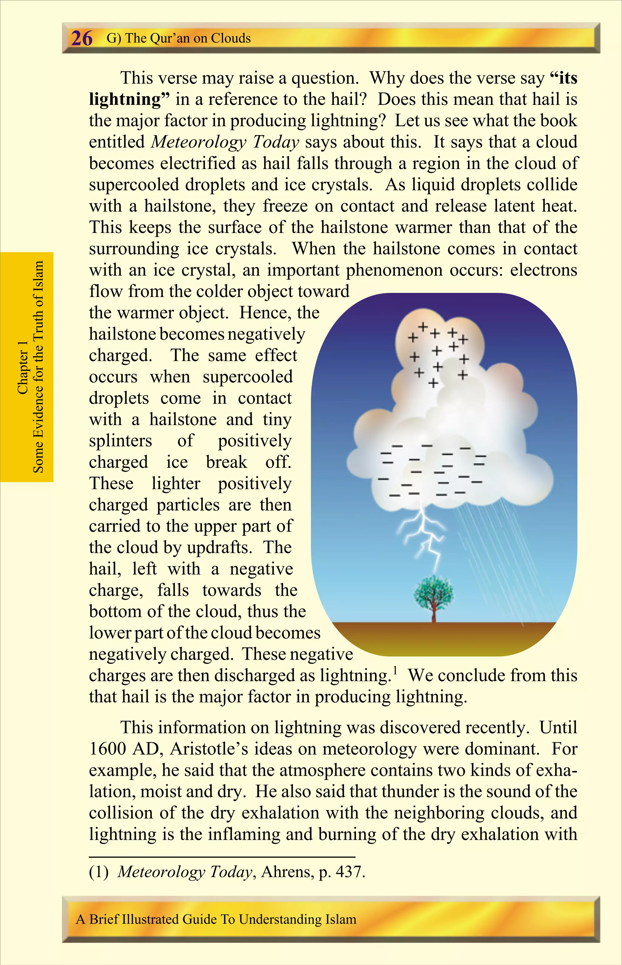 This verse may raise a question. Why does the verse say “its
lightning” in a reference to the hail? Does this mean that hail is
the major factor in producing lightning? Let us see what the book
entitled Meteorology Today says about this. It says that a cloud
becomes electrified as hail falls through a region in the cloud of
supercooled droplets and ice crystals. As liquid droplets collide
with a hailstone, they freeze on contact and release latent heat.
This keeps the surface of the hailstone warmer than that of the
surrounding ice crystals. When the hailstone comes in contact
with an ice crystal, an important phenomenon occurs: electrons
flow from the colder object toward
the warmer object. Hence, the
hailstone becomesnegatively
charged. The same effect
occurs when supercooled
droplets come in contact
with a hailstone and tiny
splinters of positively
charged ice break off.
These lighter positively
charged particles are then
carried to the upper part of
the cloud by updrafts. The
hail, left with a negative
charge, falls towards the
bottom of the cloud, thus the
lower part of the cloud becomes
negatively charged. These negative
charges are then discharged as lightning.1
We conclude from this
that hail is the major factor in producing lightning.
This information on lightning was discovered recently. Until
1600 AD, Aristotle’s ideas on meteorology were dominant. For
example, he said that the atmosphere contains two kinds of exha-
lation, moist and dry. He also said that thunder is the sound of the
collision of the dry exhalation with the neighboring clouds, and
lightning is the inflaming and burning of the dry exhalation with
Chapter1
SomeEvidencefortheTruthofIslam G) The Qur’an on Clouds
A Brief Illustrated Guide To Understanding Islam
26
(1) Meteorology Today, Ahrens, p. 437.
Contents
 