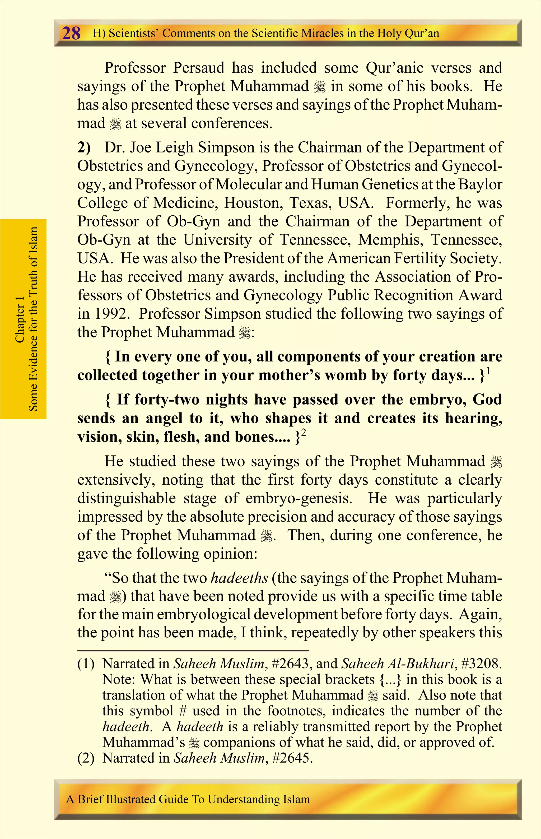 Professor Persaud has included some Qur’anic verses and
sayings of the Prophet Muhammad r in some of his books. He
has also presented these verses and sayings of the Prophet Muham-
mad r at several conferences.
2) Dr. Joe Leigh Simpson is the Chairman of the Department of
Obstetrics and Gynecology, Professor of Obstetrics and Gynecol-
ogy, and Professor of Molecular and Human Genetics at the Baylor
College of Medicine, Houston, Texas, USA. Formerly, he was
Professor of Ob-Gyn and the Chairman of the Department of
Ob-Gyn at the University of Tennessee, Memphis, Tennessee,
USA. He was also the President of the American Fertility Society.
He has received many awards, including the Association of Pro-
fessors of Obstetrics and Gynecology Public Recognition Award
in 1992. Professor Simpson studied the following two sayings of
the Prophet Muhammad r:
{ In every one of you, all components of your creation are
collected together in your mother’s womb by forty days... }1
{ If forty-two nights have passed over the embryo, God
sends an angel to it, who shapes it and creates its hearing,
vision, skin, flesh, and bones.... }2
He studied these two sayings of the Prophet Muhammad r
extensively, noting that the first forty days constitute a clearly
distinguishable stage of embryo-genesis. He was particularly
impressed by the absolute precision and accuracy of those sayings
of the Prophet Muhammad r. Then, during one conference, he
gave the following opinion:
“So that the two hadeeths (the sayings of the Prophet Muham-
mad r) that have been noted provide us with a specific time table
for the main embryological development before forty days. Again,
the point has been made, I think, repeatedly by other speakers this
Chapter1
SomeEvidencefortheTruthofIslam H) Scientists’ Comments on the Scientific Miracles in the Holy Qur’an
A Brief Illustrated Guide To Understanding Islam
28
(1) Narrated in Saheeh Muslim, #2643, and Saheeh Al-Bukhari, #3208.
Note: What is between these special brackets {...} in this book is a
translation of what the Prophet Muhammad r said. Also note that
this symbol # used in the footnotes, indicates the number of the
hadeeth. A hadeeth is a reliably transmitted report by the Prophet
Muhammad’s r companions of what he said, did, or approved of.
(2) Narrated in Saheeh Muslim, #2645.
Contents
 