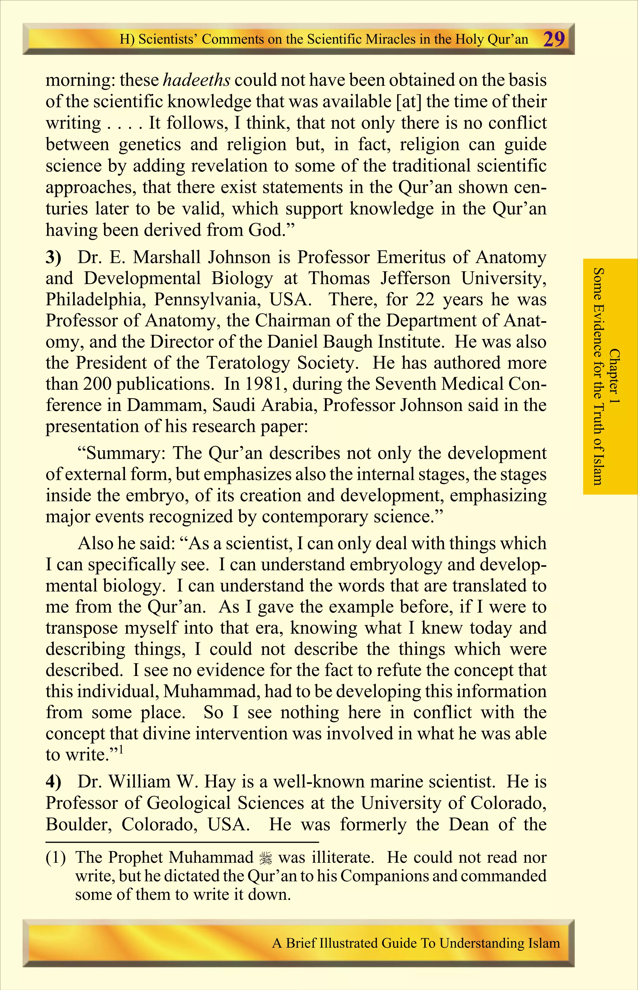 morning: these hadeeths could not have been obtained on the basis
of the scientific knowledge that was available [at] the time of their
writing . . . . It follows, I think, that not only there is no conflict
between genetics and religion but, in fact, religion can guide
science by adding revelation to some of the traditional scientific
approaches, that there exist statements in the Qur’an shown cen-
turies later to be valid, which support knowledge in the Qur’an
having been derived from God.”
3) Dr. E. Marshall Johnson is Professor Emeritus of Anatomy
and Developmental Biology at Thomas Jefferson University,
Philadelphia, Pennsylvania, USA. There, for 22 years he was
Professor of Anatomy, the Chairman of the Department of Anat-
omy, and the Director of the Daniel Baugh Institute. He was also
the President of the Teratology Society. He has authored more
than 200 publications. In 1981, during the Seventh Medical Con-
ference in Dammam, Saudi Arabia, Professor Johnson said in the
presentation of his research paper:
“Summary: The Qur’an describes not only the development
of external form, but emphasizes also the internal stages, the stages
inside the embryo, of its creation and development, emphasizing
major events recognized by contemporary science.”
Also he said: “As a scientist, I can only deal with things which
I can specifically see. I can understand embryology and develop-
mental biology. I can understand the words that are translated to
me from the Qur’an. As I gave the example before, if I were to
transpose myself into that era, knowing what I knew today and
describing things, I could not describe the things which were
described. I see no evidence for the fact to refute the concept that
this individual, Muhammad, had to be developing this information
from some place. So I see nothing here in conflict with the
concept that divine intervention was involved in what he was able
to write.”1
4) Dr. William W. Hay is a well-known marine scientist. He is
Professor of Geological Sciences at the University of Colorado,
Boulder, Colorado, USA. He was formerly the Dean of the
Chapter1
SomeEvidencefortheTruthofIslam
H) Scientists’ Comments on the Scientific Miracles in the Holy Qur’an
A Brief Illustrated Guide To Understanding Islam
29
(1) The Prophet Muhammad r was illiterate. He could not read nor
write, but he dictated the Qur’an to his Companions and commanded
some of them to write it down.
Contents
 