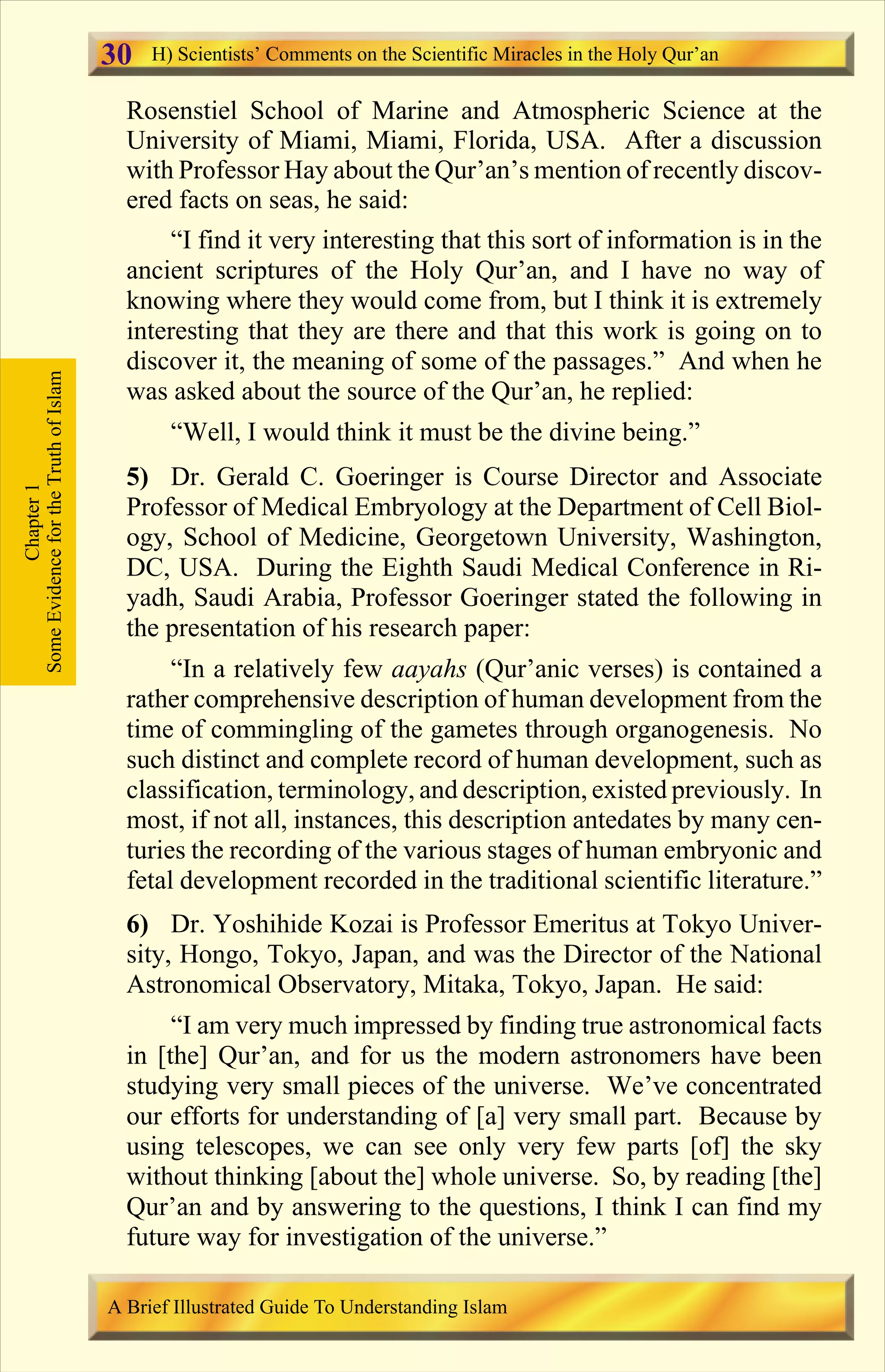 Rosenstiel School of Marine and Atmospheric Science at the
University of Miami, Miami, Florida, USA. After a discussion
with Professor Hay about the Qur’an’s mention of recently discov-
ered facts on seas, he said:
“I find it very interesting that this sort of information is in the
ancient scriptures of the Holy Qur’an, and I have no way of
knowing where they would come from, but I think it is extremely
interesting that they are there and that this work is going on to
discover it, the meaning of some of the passages.” And when he
was asked about the source of the Qur’an, he replied:
“Well, I would think it must be the divine being.”
5) Dr. Gerald C. Goeringer is Course Director and Associate
Professor of Medical Embryology at the Department of Cell Biol-
ogy, School of Medicine, Georgetown University, Washington,
DC, USA. During the Eighth Saudi Medical Conference in Ri-
yadh, Saudi Arabia, Professor Goeringer stated the following in
the presentation of his research paper:
“In a relatively few aayahs (Qur’anic verses) is contained a
rather comprehensive description of human development from the
time of commingling of the gametes through organogenesis. No
such distinct and complete record of human development, such as
classification, terminology, and description, existed previously. In
most, if not all, instances, this description antedates by many cen-
turies the recording of the various stages of human embryonic and
fetal development recorded in the traditional scientific literature.”
6) Dr. Yoshihide Kozai is Professor Emeritus at Tokyo Univer-
sity, Hongo, Tokyo, Japan, and was the Director of the National
Astronomical Observatory, Mitaka, Tokyo, Japan. He said:
“I am very much impressed by finding true astronomical facts
in [the] Qur’an, and for us the modern astronomers have been
studying very small pieces of the universe. We’ve concentrated
our efforts for understanding of [a] very small part. Because by
using telescopes, we can see only very few parts [of] the sky
without thinking [about the] whole universe. So, by reading [the]
Qur’an and by answering to the questions, I think I can find my
future way for investigation of the universe.”
Chapter1
SomeEvidencefortheTruthofIslam H) Scientists’ Comments on the Scientific Miracles in the Holy Qur’an
A Brief Illustrated Guide To Understanding Islam
30
Contents
 