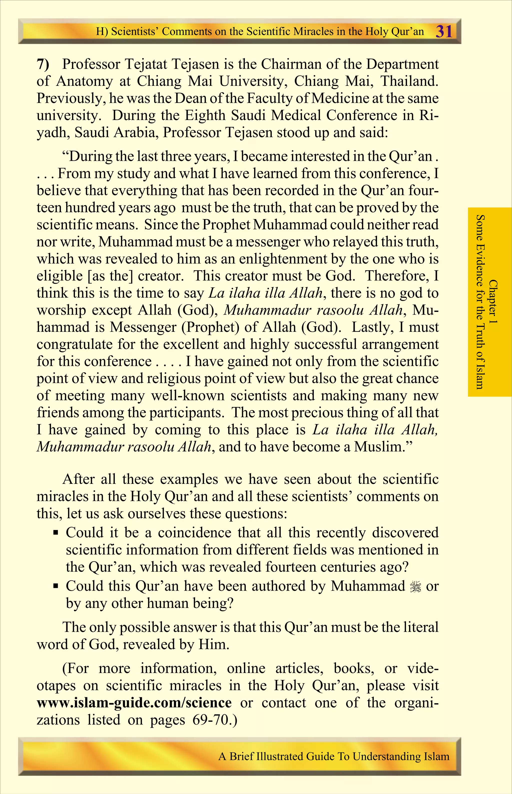 7) Professor Tejatat Tejasen is the Chairman of the Department
of Anatomy at Chiang Mai University, Chiang Mai, Thailand.
Previously, he was the Dean of the Faculty of Medicine at the same
university. During the Eighth Saudi Medical Conference in Ri-
yadh, Saudi Arabia, Professor Tejasen stood up and said:
“During the last three years, I became interested in the Qur’an .
. . . From my study and what I have learned from this conference, I
believe that everything that has been recorded in the Qur’an four-
teen hundred years ago must be the truth, that can be proved by the
scientific means. Since the Prophet Muhammad could neither read
nor write, Muhammad must be a messenger who relayed this truth,
which was revealed to him as an enlightenment by the one who is
eligible [as the] creator. This creator must be God. Therefore, I
think this is the time to say La ilaha illa Allah, there is no god to
worship except Allah (God), Muhammadur rasoolu Allah, Mu-
hammad is Messenger (Prophet) of Allah (God). Lastly, I must
congratulate for the excellent and highly successful arrangement
for this conference . . . . I have gained not only from the scientific
point of view and religious point of view but also the great chance
of meeting many well-known scientists and making many new
friends among the participants. The most precious thing of all that
I have gained by coming to this place is La ilaha illa Allah,
Muhammadur rasoolu Allah, and to have become a Muslim.”
After all these examples we have seen about the scientific
miracles in the Holy Qur’an and all these scientists’ comments on
this, let us ask ourselves these questions:
§ Could it be a coincidence that all this recently discovered
scientific information from different fields was mentioned in
the Qur’an, which was revealed fourteen centuries ago?
§ Could this Qur’an have been authored by Muhammad r or
by any other human being?
The only possible answer is that this Qur’an must be the literal
word of God, revealed by Him.
(For more information, online articles, books, or vide-
otapes on scientific miracles in the Holy Qur’an, please visit
www.islam-guide.com/science or contact one of the organi-
zations listed on pages 69-70.)
Chapter1
SomeEvidencefortheTruthofIslam
H) Scientists’ Comments on the Scientific Miracles in the Holy Qur’an
A Brief Illustrated Guide To Understanding Islam
31
Contents
 