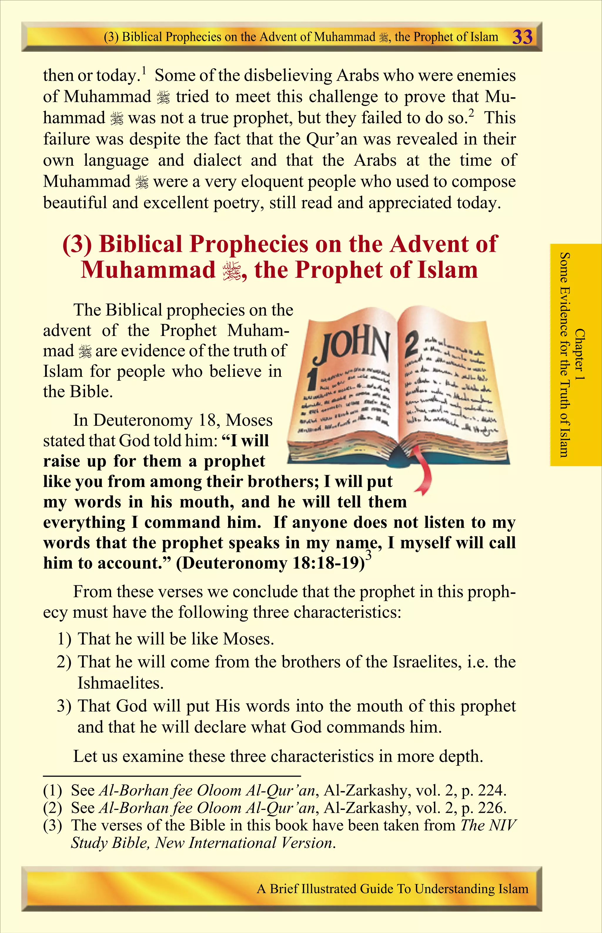 then or today.1
Some of the disbelieving Arabs who were enemies
of Muhammad r tried to meet this challenge to prove that Mu-
hammad r was not a true prophet, but they failed to do so.2
This
failure was despite the fact that the Qur’an was revealed in their
own language and dialect and that the Arabs at the time of
Muhammad r were a very eloquent people who used to compose
beautiful and excellent poetry, still read and appreciated today.
(3) Biblical Prophecies on the Advent of
Muhammad r, the Prophet of Islam
The Biblical prophecies on the
advent of the Prophet Muham-
mad r are evidence of the truth of
Islam for people who believe in
the Bible.
In Deuteronomy 18, Moses
stated that God told him: “I will
raise up for them a prophet
like you from among their brothers; I will put
my words in his mouth, and he will tell them
everything I command him. If anyone does not listen to my
words that the prophet speaks in my name, I myself will call
him to account.” (Deuteronomy 18:18-19)3
From these verses we conclude that the prophet in this proph-
ecy must have the following three characteristics:
1) That he will be like Moses.
2) That he will come from the brothers of the Israelites, i.e. the
Ishmaelites.
3) That God will put His words into the mouth of this prophet
and that he will declare what God commands him.
Let us examine these three characteristics in more depth.
Chapter1
SomeEvidencefortheTruthofIslam
(3) Biblical Prophecies on the Advent of Muhammad , the Prophet of Islam
A Brief Illustrated Guide To Understanding Islam
33
(1) See Al-Borhan fee Oloom Al-Qur’an, Al-Zarkashy, vol. 2, p. 224.
(2) See Al-Borhan fee Oloom Al-Qur’an, Al-Zarkashy, vol. 2, p. 226.
(3) The verses of the Bible in this book have been taken from The NIV
Study Bible, New International Version.
Contents
 