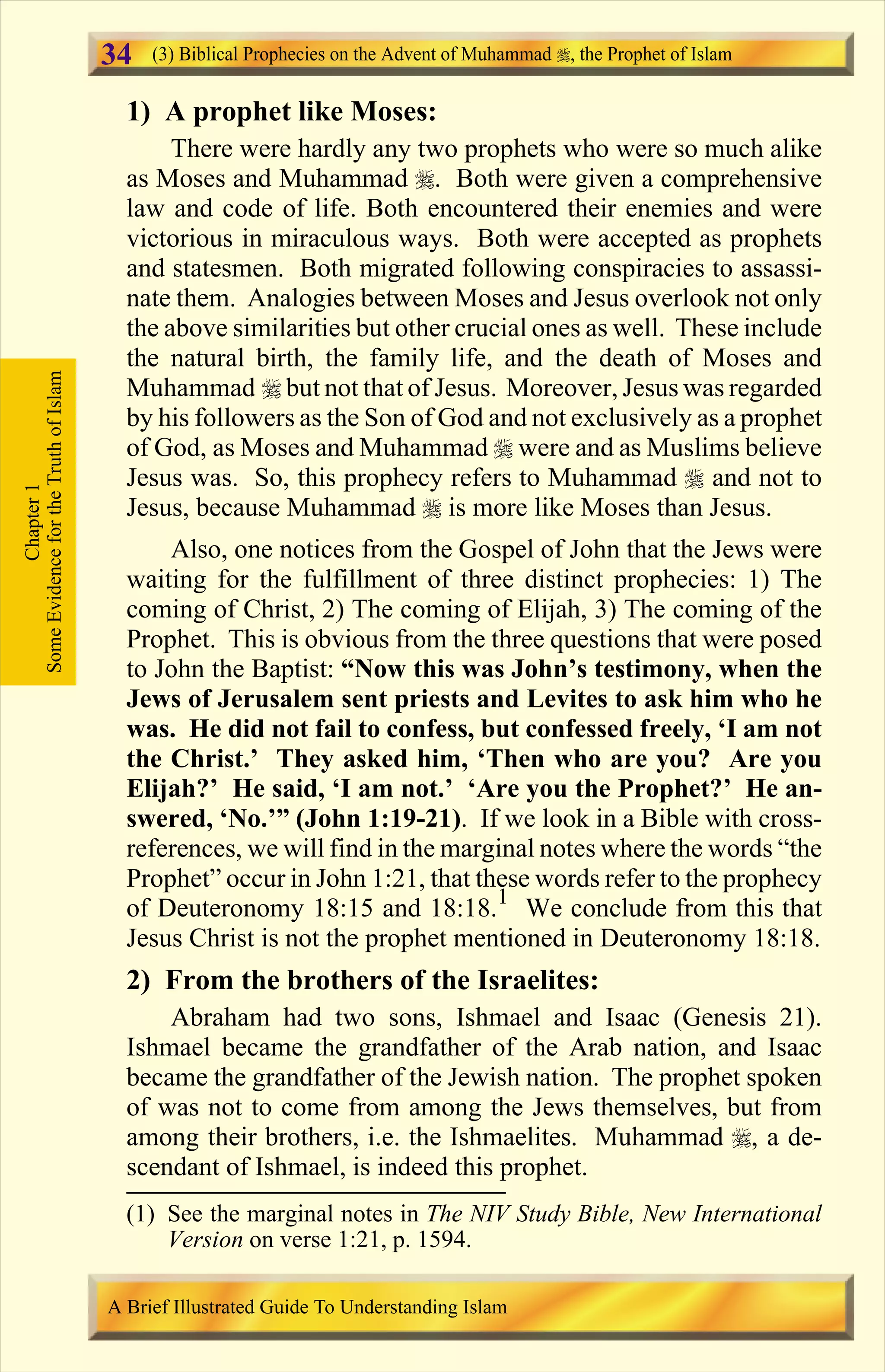 1) A prophet like Moses:
There were hardly any two prophets who were so much alike
as Moses and Muhammad r. Both were given a comprehensive
law and code of life. Both encountered their enemies and were
victorious in miraculous ways. Both were accepted as prophets
and statesmen. Both migrated following conspiracies to assassi-
nate them. Analogies between Moses and Jesus overlook not only
the above similarities but other crucial ones as well. These include
the natural birth, the family life, and the death of Moses and
Muhammad r but not that of Jesus. Moreover, Jesus was regarded
by his followers as the Son of God and not exclusively as a prophet
of God, as Moses and Muhammad r were and as Muslims believe
Jesus was. So, this prophecy refers to Muhammad r and not to
Jesus, because Muhammad r is more like Moses than Jesus.
Also, one notices from the Gospel of John that the Jews were
waiting for the fulfillment of three distinct prophecies: 1) The
coming of Christ, 2) The coming of Elijah, 3) The coming of the
Prophet. This is obvious from the three questions that were posed
to John the Baptist: “Now this was John’s testimony, when the
Jews of Jerusalem sent priests and Levites to ask him who he
was. He did not fail to confess, but confessed freely, ‘I am not
the Christ.’ They asked him, ‘Then who are you? Are you
Elijah?’ He said, ‘I am not.’ ‘Are you the Prophet?’ He an-
swered, ‘No.’” (John 1:19-21). If we look in a Bible with cross-
references, we will find in the marginal notes where the words “the
Prophet” occur in John 1:21, that these words refer to the prophecy
of Deuteronomy 18:15 and 18:18.1
We conclude from this that
Jesus Christ is not the prophet mentioned in Deuteronomy 18:18.
2) From the brothers of the Israelites:
Abraham had two sons, Ishmael and Isaac (Genesis 21).
Ishmael became the grandfather of the Arab nation, and Isaac
became the grandfather of the Jewish nation. The prophet spoken
of was not to come from among the Jews themselves, but from
among their brothers, i.e. the Ishmaelites. Muhammad r, a de-
scendant of Ishmael, is indeed this prophet.
Chapter1
SomeEvidencefortheTruthofIslam (3) Biblical Prophecies on the Advent of Muhammad , the Prophet of Islam
A Brief Illustrated Guide To Understanding Islam
34
(1) See the marginal notes in The NIV Study Bible, New International
Version on verse 1:21, p. 1594.
Contents
 