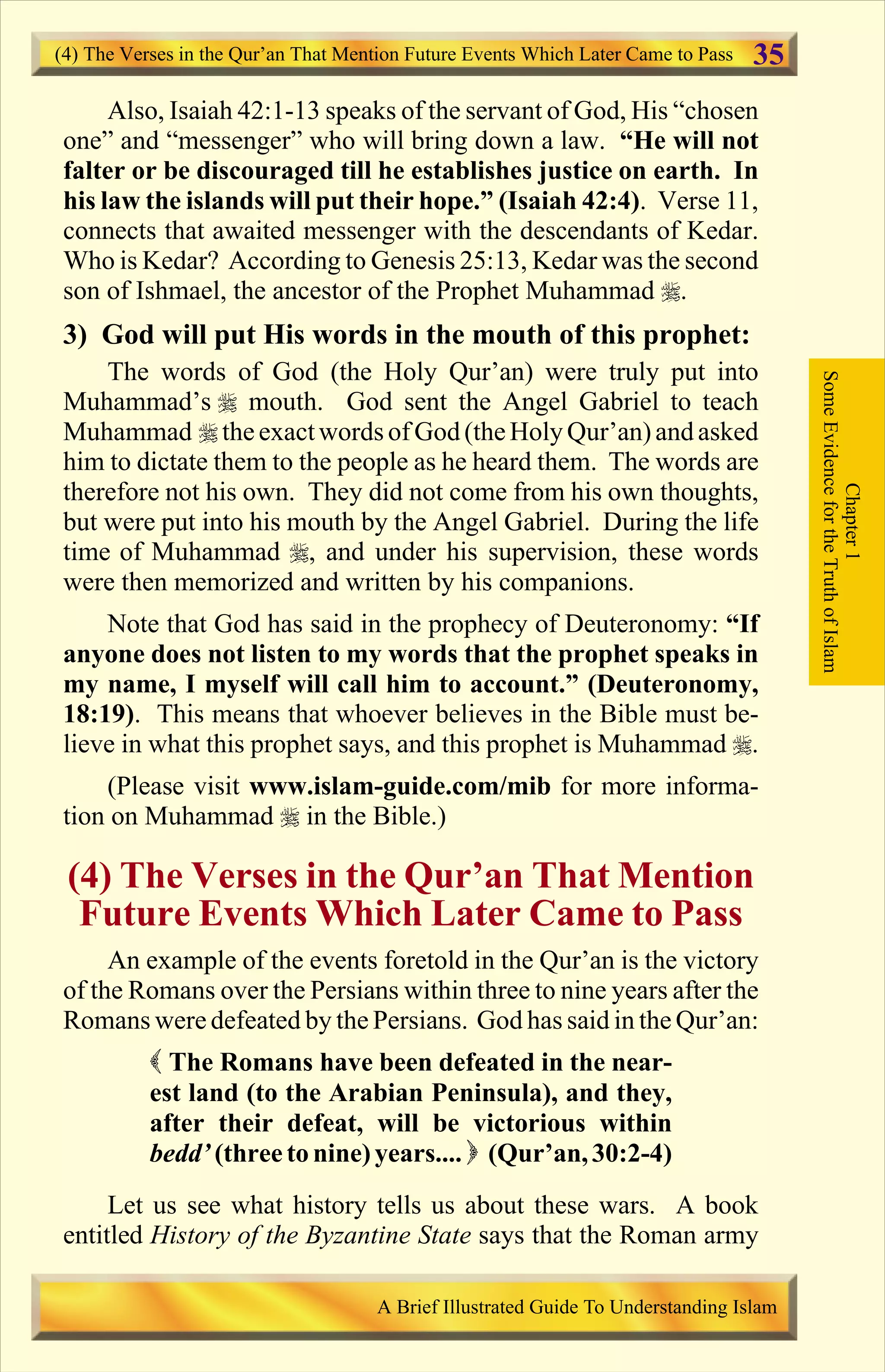 Also, Isaiah 42:1-13 speaks of the servant of God, His “chosen
one” and “messenger” who will bring down a law. “He will not
falter or be discouraged till he establishes justice on earth. In
his law the islands will put their hope.” (Isaiah 42:4). Verse 11,
connects that awaited messenger with the descendants of Kedar.
Who is Kedar? According to Genesis 25:13, Kedar was the second
son of Ishmael, the ancestor of the Prophet Muhammad r.
3) God will put His words in the mouth of this prophet:
The words of God (the Holy Qur’an) were truly put into
Muhammad’s r mouth. God sent the Angel Gabriel to teach
Muhammad r the exactwords of God (theHoly Qur’an)and asked
him to dictate them to the people as he heard them. The words are
therefore not his own. They did not come from his own thoughts,
but were put into his mouth by the Angel Gabriel. During the life
time of Muhammad r, and under his supervision, these words
were then memorized and written by his companions.
Note that God has said in the prophecy of Deuteronomy: “If
anyone does not listen to my words that the prophet speaks in
my name, I myself will call him to account.” (Deuteronomy,
18:19). This means that whoever believes in the Bible must be-
lieve in what this prophet says, and this prophet is Muhammad r.
(Please visit www.islam-guide.com/mib for more informa-
tion on Muhammad r in the Bible.)
(4) The Verses in the Qur’an That Mention
Future Events Which Later Came to Pass
An example of the events foretold in the Qur’an is the victory
of the Romans over the Persians within three to nine years after the
Romans were defeated by the Persians. God has said in the Qur’an:
( The Romans have been defeated in the near-
est land (to the Arabian Peninsula), and they,
after their defeat, will be victorious within
bedd’ (three to nine)years.... ) (Qur’an,30:2-4)
Let us see what history tells us about these wars. A book
entitled History of the Byzantine State says that the Roman army
Chapter1
SomeEvidencefortheTruthofIslam
(4) The Verses in the Qur’an That Mention Future Events Which Later Came to Pass
A Brief Illustrated Guide To Understanding Islam
35
Contents
 