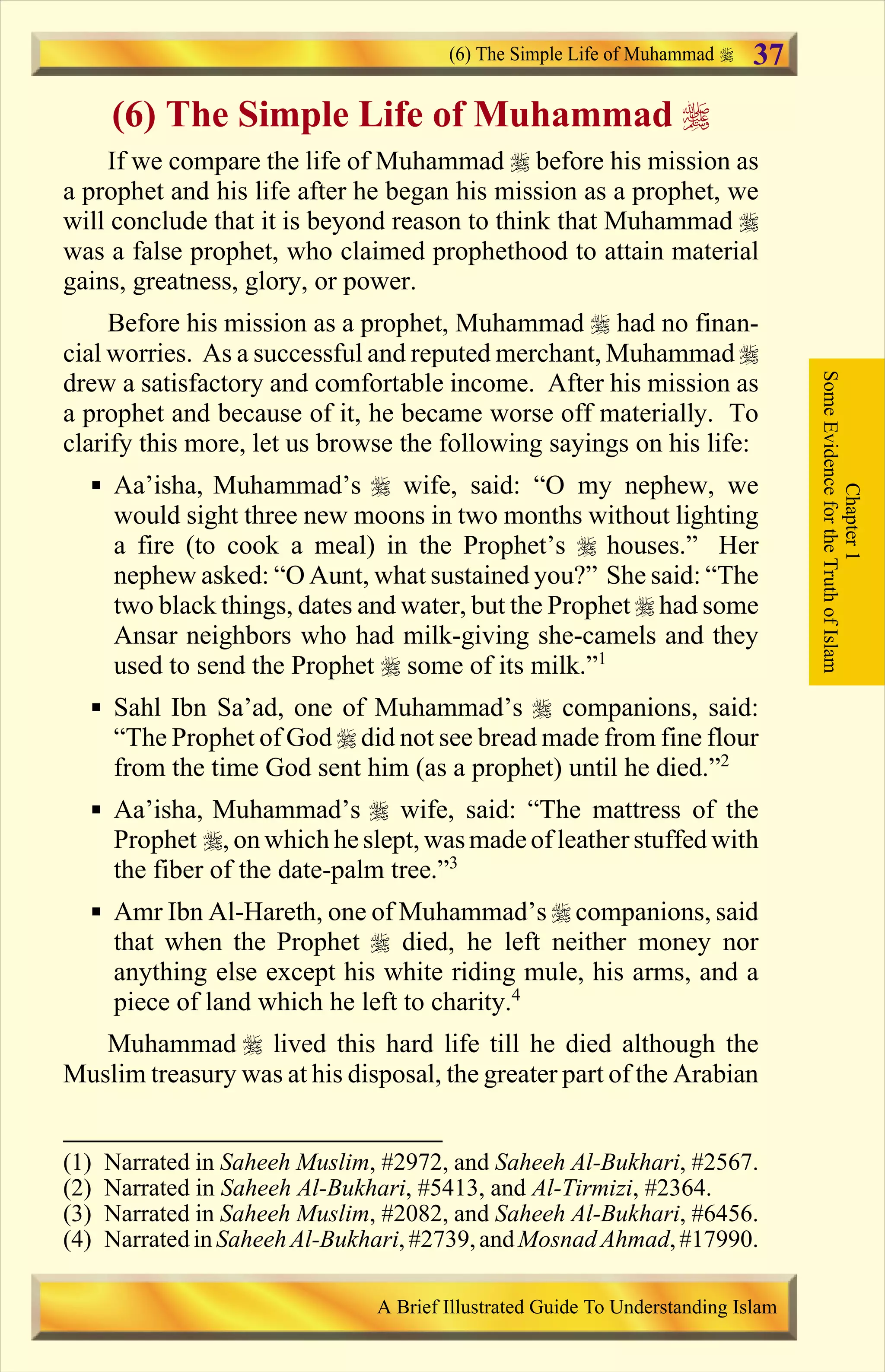 (6) The Simple Life of Muhammad r
If we compare the life of Muhammad r before his mission as
a prophet and his life after he began his mission as a prophet, we
will conclude that it is beyond reason to think that Muhammad r
was a false prophet, who claimed prophethood to attain material
gains, greatness, glory, or power.
Before his mission as a prophet, Muhammad r had no finan-
cial worries. As a successful and reputed merchant, Muhammad r
drew a satisfactory and comfortable income. After his mission as
a prophet and because of it, he became worse off materially. To
clarify this more, let us browse the following sayings on his life:
§ Aa’isha, Muhammad’s r wife, said: “O my nephew, we
would sight three new moons in two months without lighting
a fire (to cook a meal) in the Prophet’s r houses.” Her
nephew asked: “O Aunt, what sustained you?” She said: “The
two black things, dates and water, but the Prophet r had some
Ansar neighbors who had milk-giving she-camels and they
used to send the Prophet r some of its milk.”1
§ Sahl Ibn Sa’ad, one of Muhammad’s r companions, said:
“The Prophet of God r did not see bread made from fine flour
from the time God sent him (as a prophet) until he died.”2
§ Aa’isha, Muhammad’s r wife, said: “The mattress of the
Prophet r, on which he slept, wasmadeof leatherstuffed with
the fiber of the date-palm tree.”3
§ Amr Ibn Al-Hareth, one of Muhammad’s r companions, said
that when the Prophet r died, he left neither money nor
anything else except his white riding mule, his arms, and a
piece of land which he left to charity.4
Muhammad r lived this hard life till he died although the
Muslim treasury was at his disposal, the greater part of the Arabian
Chapter1
SomeEvidencefortheTruthofIslam
(6) The Simple Life of Muhammad
A Brief Illustrated Guide To Understanding Islam
37
(1) Narrated in Saheeh Muslim, #2972, and Saheeh Al-Bukhari, #2567.
(2) Narrated in Saheeh Al-Bukhari, #5413, and Al-Tirmizi, #2364.
(3) Narrated in Saheeh Muslim, #2082, and Saheeh Al-Bukhari, #6456.
(4) Narrated inSaheehAl-Bukhari, #2739,andMosnad Ahmad,#17990.
Contents
 