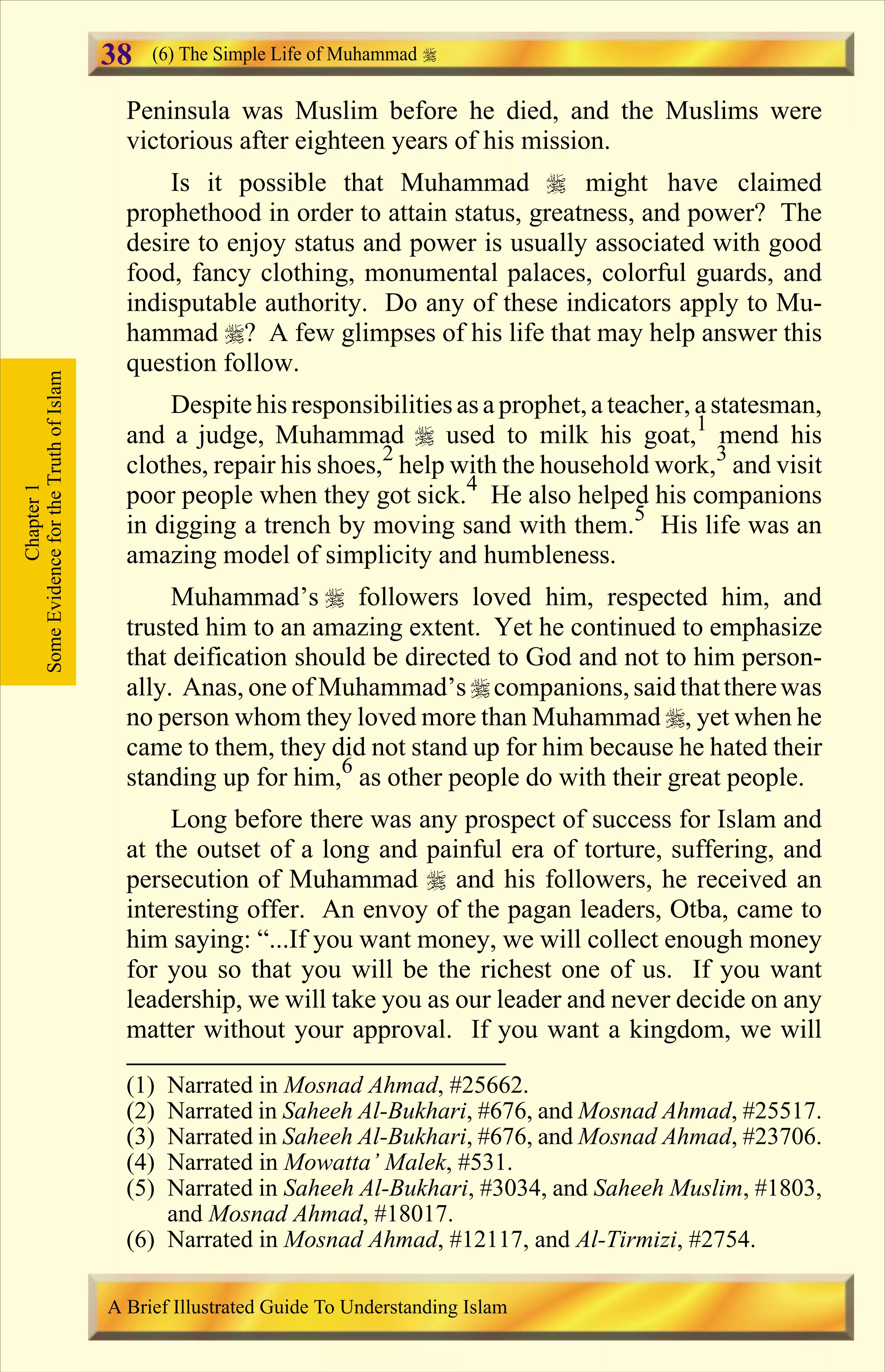 Peninsula was Muslim before he died, and the Muslims were
victorious after eighteen years of his mission.
Is it possible that Muhammad r might have claimed
prophethood in order to attain status, greatness, and power? The
desire to enjoy status and power is usually associated with good
food, fancy clothing, monumental palaces, colorful guards, and
indisputable authority. Do any of these indicators apply to Mu-
hammad r? A few glimpses of his life that may help answer this
question follow.
Despite his responsibilitiesasa prophet,a teacher, a statesman,
and a judge, Muhammad r used to milk his goat,1
mend his
clothes, repair his shoes,2
help with the household work,3
and visit
poor people when they got sick.4
He also helped his companions
in digging a trench by moving sand with them.5
His life was an
amazing model of simplicity and humbleness.
Muhammad’s r followers loved him, respected him, and
trusted him to an amazing extent. Yet he continued to emphasize
that deification should be directed to God and not to him person-
ally. Anas, one of Muhammad’s rcompanions,saidthattherewas
no person whom they loved more than Muhammad r, yet when he
came to them, they did not stand up for him because he hated their
standing up for him,6
as other people do with their great people.
Long before there was any prospect of success for Islam and
at the outset of a long and painful era of torture, suffering, and
persecution of Muhammad r and his followers, he received an
interesting offer. An envoy of the pagan leaders, Otba, came to
him saying: “...If you want money, we will collect enough money
for you so that you will be the richest one of us. If you want
leadership, we will take you as our leader and never decide on any
matter without your approval. If you want a kingdom, we will
Chapter1
SomeEvidencefortheTruthofIslam (6) The Simple Life of Muhammad
A Brief Illustrated Guide To Understanding Islam
38
(1) Narrated in Mosnad Ahmad, #25662.
(2) Narrated in Saheeh Al-Bukhari, #676, and Mosnad Ahmad, #25517.
(3) Narrated in Saheeh Al-Bukhari, #676, and Mosnad Ahmad, #23706.
(4) Narrated in Mowatta’ Malek, #531.
(5) Narrated in Saheeh Al-Bukhari, #3034, and Saheeh Muslim, #1803,
and Mosnad Ahmad, #18017.
(6) Narrated in Mosnad Ahmad, #12117, and Al-Tirmizi, #2754.
Contents
 