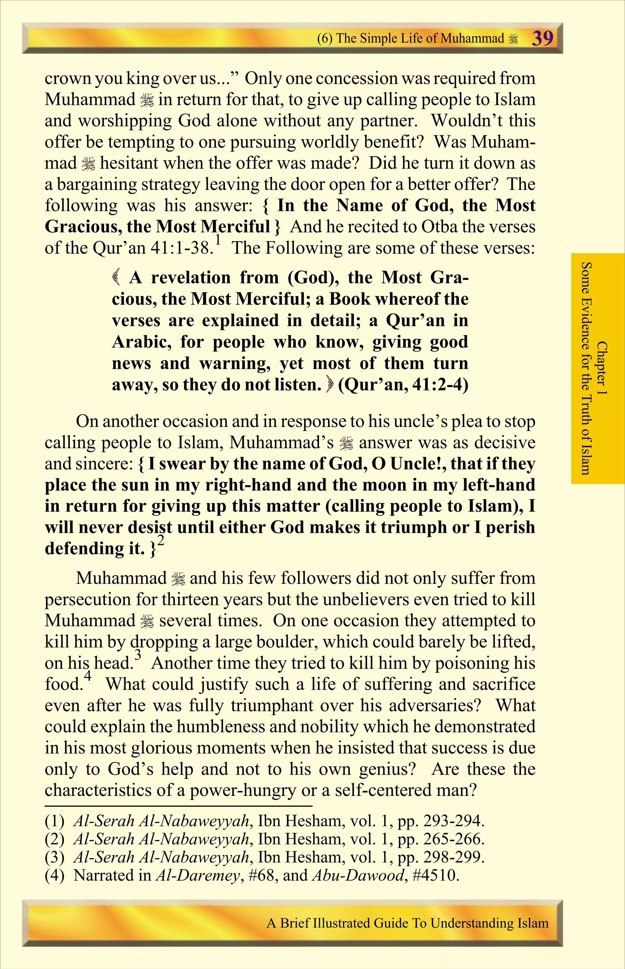 crown you king over us...” Only one concession was required from
Muhammad r in return for that, to give up calling people to Islam
and worshipping God alone without any partner. Wouldn’t this
offer be tempting to one pursuing worldly benefit? Was Muham-
mad r hesitant when the offer was made? Did he turn it down as
a bargaining strategy leaving the door open for a better offer? The
following was his answer: { In the Name of God, the Most
Gracious, the Most Merciful } And he recited to Otba the verses
of the Qur’an 41:1-38.1
The Following are some of these verses:
( A revelation from (God), the Most Gra-
cious, the Most Merciful; a Book whereof the
verses are explained in detail; a Qur’an in
Arabic, for people who know, giving good
news and warning, yet most of them turn
away, so they do not listen. ) (Qur’an, 41:2-4)
On another occasion and in response to his uncle’s plea to stop
calling people to Islam, Muhammad’s r answer was as decisive
and sincere: { I swear by the name of God, O Uncle!, that if they
place the sun in my right-hand and the moon in my left-hand
in return for giving up this matter (calling people to Islam), I
will never desist until either God makes it triumph or I perish
defending it. }2
Muhammad r and his few followers did not only suffer from
persecution for thirteen years but the unbelievers even tried to kill
Muhammad r several times. On one occasion they attempted to
kill him by dropping a large boulder, which could barely be lifted,
on his head.3
Another time they tried to kill him by poisoning his
food.4
What could justify such a life of suffering and sacrifice
even after he was fully triumphant over his adversaries? What
could explain the humbleness and nobility which he demonstrated
in his most glorious moments when he insisted that success is due
only to God’s help and not to his own genius? Are these the
characteristics of a power-hungry or a self-centered man?
Chapter1
SomeEvidencefortheTruthofIslam
(6) The Simple Life of Muhammad
A Brief Illustrated Guide To Understanding Islam
39
(1) Al-Serah Al-Nabaweyyah, Ibn Hesham, vol. 1, pp. 293-294.
(2) Al-Serah Al-Nabaweyyah, Ibn Hesham, vol. 1, pp. 265-266.
(3) Al-Serah Al-Nabaweyyah, Ibn Hesham, vol. 1, pp. 298-299.
(4) Narrated in Al-Daremey, #68, and Abu-Dawood, #4510.
Contents
 