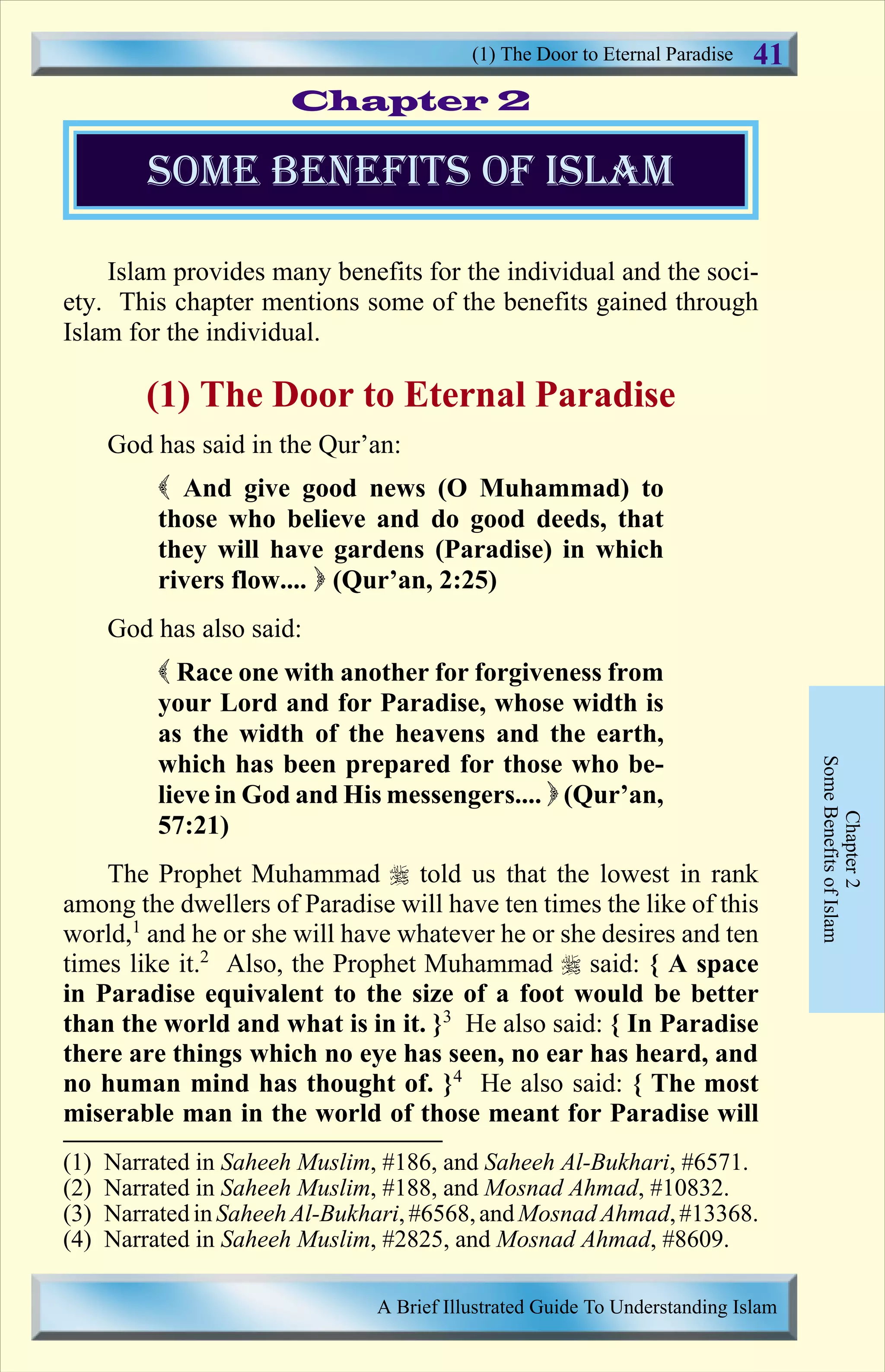Islam provides many benefits for the individual and the soci-
ety. This chapter mentions some of the benefits gained through
Islam for the individual.
(1) The Door to Eternal Paradise
God has said in the Qur’an:
( And give good news (O Muhammad) to
those who believe and do good deeds, that
they will have gardens (Paradise) in which
rivers flow.... ) (Qur’an, 2:25)
God has also said:
( Race one with another for forgiveness from
your Lord and for Paradise, whose width is
as the width of the heavens and the earth,
which has been prepared for those who be-
lieve in God and His messengers.... ) (Qur’an,
57:21)
The Prophet Muhammad r told us that the lowest in rank
among the dwellers of Paradise will have ten times the like of this
world,1
and he or she will have whatever he or she desires and ten
times like it.2
Also, the Prophet Muhammad r said: { A space
in Paradise equivalent to the size of a foot would be better
than the world and what is in it. }3
He also said: { In Paradise
there are things which no eye has seen, no ear has heard, and
no human mind has thought of. }4
He also said: { The most
miserable man in the world of those meant for Paradise will
Chapter2
SomeBenefitsofIslam
some benefits of islam
Chapter 2
(1) The Door to Eternal Paradise
A Brief Illustrated Guide To Understanding Islam
41
(1) Narrated in Saheeh Muslim, #186, and Saheeh Al-Bukhari, #6571.
(2) Narrated in Saheeh Muslim, #188, and Mosnad Ahmad, #10832.
(3) Narrated inSaheehAl-Bukhari, #6568,andMosnad Ahmad,#13368.
(4) Narrated in Saheeh Muslim, #2825, and Mosnad Ahmad, #8609.
Contents
 